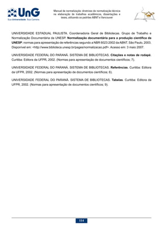 Manual de normalização: diretrizes de normalização técnica
na elaboração de trabalhos acadêmicos, dissertações e
teses, utilizando os padrões ABNT e Vancouver
114
UNIVERSIDADE ESTADUAL PAULISTA. Coordenadoria Geral de Bibliotecas. Grupo de Trabalho e
Normalização Documentária da UNESP. Normalização documentária para a produção científica da
UNESP: normas para apresentação de referências segundo a NBR 6023:2002 da ABNT. São Paulo, 2003.
Disponível em: http://www.biblioteca.unesp.br/pages/normalizacao.pdf. Acesso em: 3 maio 2007.
UNIVERSIDADE FEDERAL DO PARANÁ. SISTEMA DE BIBLIOTECAS. Citações e notas de rodapé.
Curitiba: Editora da UFPR, 2002. (Normas para apresentação de documentos científicos; 7).
UNIVERSIDADE FEDERAL DO PARANÁ. SISTEMA DE BIBLIOTECAS. Referências. Curitiba: Editora
da UFPR, 2002. (Normas para apresentação de documentos científicos; 6).
UNIVERSIDADE FEDERAL DO PARANÁ. SISTEMA DE BIBLIOTECAS. Tabelas. Curitiba: Editora da
UFPR, 2002. (Normas para apresentação de documentos científicos; 9).
 
