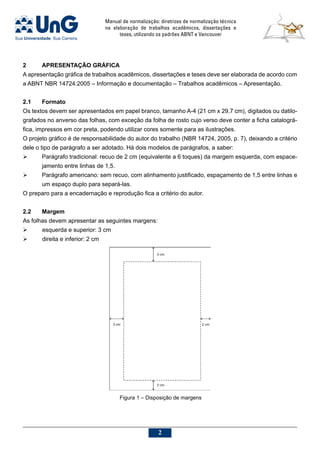Manual de normalização: diretrizes de normalização técnica
na elaboração de trabalhos acadêmicos, dissertações e
teses, utilizando os padrões ABNT e Vancouver

2	 APRESENTAÇÃO GRÁFICA
A apresentação gráfica de trabalhos acadêmicos, dissertações e teses deve ser elaborada de acordo com
a ABNT NBR 14724:2005 – Informação e documentação – Trabalhos acadêmicos – Apresentação.
2.1	 Formato
Os textos devem ser apresentados em papel branco, tamanho A-4 (21 cm x 29,7 cm), digitados ou datilo-
grafados no anverso das folhas, com exceção da folha de rosto cujo verso deve conter a ficha catalográ-
fica, impressos em cor preta, podendo utilizar cores somente para as ilustrações.
O projeto gráfico é de responsabilidade do autor do trabalho (NBR 14724, 2005, p. 7), deixando a critério
dele o tipo de parágrafo a ser adotado. Há dois modelos de parágrafos, a saber:
	 Parágrafo tradicional: recuo de 2 cm (equivalente a 6 toques) da margem esquerda, com espace-
jamento entre linhas de 1,5.
	 Parágrafo americano: sem recuo, com alinhamento justificado, espaçamento de 1,5 entre linhas e
um espaço duplo para separá-las.
O preparo para a encadernação e reprodução fica a critério do autor.
2.2	 Margem
As folhas devem apresentar as seguintes margens:
	 esquerda e superior: 3 cm
	 direita e inferior: 2 cm
Figura 1 – Disposição de margens
 