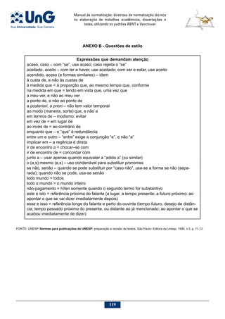 Manual de normalização: diretrizes de normalização técnica
na elaboração de trabalhos acadêmicos, dissertações e
teses, utilizando os padrões ABNT e Vancouver
119
ANEXO B - Questões de estilo
Expressões que demandam atenção
acaso, caso – com “se”, use acaso; caso rejeita o “se”
aceitado, aceito – com ter e haver, use aceitado; com ser e estar, use aceito
acendido, aceso (e formas similares) – idem
à custa de, e não às custas de
à medida que = à proporção que, ao mesmo tempo que, conforme
na medida em que = tendo em vista que, uma vez que
a meu ver, e não ao meu ver
a ponto de, e não ao ponto de
a posteriori, a priori – não tem valor temporal
ao modo (maneira, sorte) que, e não a
em termos de – modismo; evitar
em vez de = em lugar de
ao invés de = ao contrário de
enquanto que – o “que” é redundância
entre um e outro – “entre” exige a conjunção “e”, e não “a”
implicar em – a regência é direta
ir de encontro a = chocar–se com
ir de encontro de = concordar com
junto a – usar apenas quando equivaler a “adido a” (ou similar)
o (a,s) mesmo (a,s) – uso condenável para substituir pronomes
se não, senão – quando se pode substituir por “caso não”, usa-se a forma se não (sepa-
rada); quando não se pode, usa-se senão
todo mundo = todos
todo o mundo = o mundo inteiro
não-pagamento = hífen somente quando o segundo termo for substantivo
este e isto = referência próxima do falante (a lugar, a tempo presente; a futuro próximo; ao
apontar o que se vai dizer imediatamente depois)
esse e isso = referência longe do falante e perto do ouvinte (tempo futuro, desejo de distân-
cia; tempo passado próximo do presente, ou distante ao já mencionado; ao apontar o que se
acabou imediatamente de dizer)
FONTE: UNESP. Normas para publicações da UNESP: preparação e revisão de textos. São Paulo: Editora da Unesp, 1994. v.3, p. 11-13
 