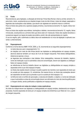 Manual de normalização: diretrizes de normalização técnica
na elaboração de trabalhos acadêmicos, dissertações e
teses, utilizando os padrões ABNT e Vancouver

2.3	 Fonte
Recomenda-se, para digitação, a utilização de fonte tipo Times New Roman, Arial ou similar, tamanho 12,
para todo o texto, excetuando-se as citações longas (mais de três linhas), notas de rodapé, paginação e
legendas das ilustrações e das tabelas, que devem ser digitadas em tamanho menor e uniforme.
Para os títulos das partes e/ou capítulos (seção primária), recomenda-se tamanho 14, negrito, letras mai-
úsculas.
Para os títulos das seções secundárias, ilustrações e tabelas, recomenda-se tamanho 12, negrito, letras
minúsculas, excetuando-se a primeira letra que deve estar em maiúscula; títulos das seções terciárias e
sucessivas seguem as regras da seção secundária, porém não são apresentadas em negrito.
O uso do negrito, grifo, sublinhado ou itálico deve ser estabelecido no início da digitação e aplicado coe-
rente e uniformemente.
2.4	Espacejamento
Conforme a norma técnica (NBR 14724, 2005, p. 8), recomenda-se os seguintes espacejamentos:
	 no texto deve-se usar o espacejamento 1,5;
	 as citações com mais de três linhas devem ser digitadas ou datilografadas em espaço simples;
deve-se observar também um recuo de 4 cm da margem esquerda. Para textos datilografados,
observa-se apenas o recuo;
	 as legendas das ilustrações e das tabelas, ficha catalográfica, natureza do trabalho, objetivo,
nome da instituição a que é submetida e área de concentração, devem ser digitados ou datilogra-
fados em espaço simples;
	 as referências ao final do trabalho devem ser digitadas ou datilografadas em espaço simples e
separadas entre si por dois espaços simples;
	 os títulos das seções devem começar na parte superior da mancha e ser separados do texto que
os sucede por dois espaços 1,5, entrelinhas. Da mesma forma, os títulos das subseções devem
ser separados do texto que os precede e que os sucede por dois espaços 1,5;
	 na folha de rosto e na folha de aprovação, a natureza do trabalho, o objetivo, o nome da instituição
a que é submetida e a área de concentração devem ser alinhados do meio da mancha gráfica para
a margem direita, sendo justificados e digitados em espaço simples.
2.4.1	Espacejamento em notas de rodapé e notas explicativas
As notas de rodapé devem ser digitadas ou datilografadas em espaço simples, obedecendo as margens
propostas, ficando separadas do texto por um espaço simples de entrelinhas e por filete de 3 cm, a partir
da margem esquerda.
 