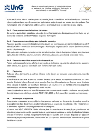 Manual de normalização: diretrizes de normalização técnica
na elaboração de trabalhos acadêmicos, dissertações e
teses, utilizando os padrões ABNT e Vancouver

Notas explicativas são as usadas para a apresentação de comentários, esclarecimentos ou considera-
ções complementares que não possam ser incluídas no texto, devendo ser breves, sucintas e claras. Sua
numeração é feita em algarismos arábicos, únicos e consecutivos e não se inicia a cada página.
2.4.2	Espacejamento em indicativos de seções
Os números que indicam a seção ou subseção devem ficar separados dos seus respectivos títulos por um
espaço de caractere, sendo alinhados à esquerda da margem.
2.4.3	Espacejamento em títulos sem indicação numérica
As partes que não possuem indicação numérica devem ser centralizadas, em conformidade com a ABNT
NBR 6024:2003 – Informação e documentação – Numeração progressiva das seções de um documento
escrito – Apresentação.
São partes sem indicação numérica: errata, agradecimentos, lista de ilustrações, lista de abreviaturas e
siglas, lista de símbolos, resumos, sumário, referências, glossário, apêndice(s), anexo(s) e índice.
2.4.4	Elementos sem título e sem indicativo numérico
Fazem parte desses elementos a folha de aprovação, a dedicatória e a epígrafe; são elementos que com-
põem o texto, mas que não se indicam com números nem com títulos.
2.5	 Paginação
Todas as folhas do trabalho, a partir da folha de rosto, devem ser contadas seqüencialmente, mas não
numeradas.
A numeração é colocada, a partir da primeira folha da parte textual, em algarismos arábicos, no canto
superior direito da folha, a 2 cm da borda superior, ficando o último algarismo a 2 cm da borda direita da
folha. No caso do trabalho ser constituído de mais de um volume, deve ser mantida uma única seqüência
de numeração das folhas, do primeiro ao último volume.
Havendo apêndice e anexo, as suas folhas devem ser numeradas de maneira contínua e sua paginação
deve dar seguimento à do texto principal (NBR 14724, 2005, p. 8). A capa não é contada nem numerada.
2.6	 Numeração progressiva
A numeração progressiva tem por objetivo descrever as partes de um documento, de modo a permitir a
exposição mais clara das divisões e subdivisões do texto, a seqüência, importância e inter-relacionamen-
to da matéria e permitir a localização imediata de cada parte.
Norteada pela ABNT NBR 6024:2003 – Informação e documentação – Numeração progressiva das se-
ções de um documento escrito – Apresentação, a numeração progressiva se aplica à redação de todos os
tipos de documentos escritos, independentemente do seu suporte, com exceção daqueles que possuem
sistematização própria (dicionários, vocabulários etc.) ou que não necessitam de sistematização (obras
literárias em geral).
 