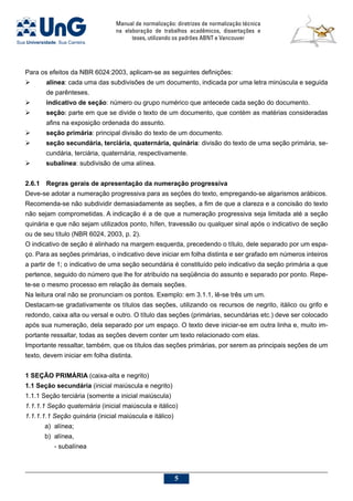 Manual de normalização: diretrizes de normalização técnica
na elaboração de trabalhos acadêmicos, dissertações e
teses, utilizando os padrões ABNT e Vancouver

Para os efeitos da NBR 6024:2003, aplicam-se as seguintes definições:
	 alínea: cada uma das subdivisões de um documento, indicada por uma letra minúscula e seguida
de parênteses.
	 indicativo de seção: número ou grupo numérico que antecede cada seção do documento.
	 seção: parte em que se divide o texto de um documento, que contém as matérias consideradas
afins na exposição ordenada do assunto.
	 seção primária: principal divisão do texto de um documento.
	 seção secundária, terciária, quaternária, quinária: divisão do texto de uma seção primária, se-
cundária, terciária, quaternária, respectivamente.
	 subalínea: subdivisão de uma alínea.
2.6.1	Regras gerais de apresentação da numeração progressiva
Deve-se adotar a numeração progressiva para as seções do texto, empregando-se algarismos arábicos.
Recomenda-se não subdividir demasiadamente as seções, a fim de que a clareza e a concisão do texto
não sejam comprometidas. A indicação é a de que a numeração progressiva seja limitada até a seção
quinária e que não sejam utilizados ponto, hífen, travessão ou qualquer sinal após o indicativo de seção
ou de seu título (NBR 6024, 2003, p. 2).
O indicativo de seção é alinhado na margem esquerda, precedendo o título, dele separado por um espa-
ço. Para as seções primárias, o indicativo deve iniciar em folha distinta e ser grafado em números inteiros
a partir de 1; o indicativo de uma seção secundária é constituído pelo indicativo da seção primária a que
pertence, seguido do número que lhe for atribuído na seqüência do assunto e separado por ponto. Repe-
te-se o mesmo processo em relação às demais seções.
Na leitura oral não se pronunciam os pontos. Exemplo: em 3.1.1, lê-se três um um.
Destacam-se gradativamente os títulos das seções, utilizando os recursos de negrito, itálico ou grifo e
redondo, caixa alta ou versal e outro. O título das seções (primárias, secundárias etc.) deve ser colocado
após sua numeração, dela separado por um espaço. O texto deve iniciar-se em outra linha e, muito im-
portante ressaltar, todas as seções devem conter um texto relacionado com elas.
Importante ressaltar, também, que os títulos das seções primárias, por serem as principais seções de um
texto, devem iniciar em folha distinta.
1 SEÇÃO PRIMÁRIA (caixa-alta e negrito)
1.1 Seção secundária (inicial maiúscula e negrito)
1.1.1 Seção terciária (somente a inicial maiúscula)
1.1.1.1 Seção quaternária (inicial maiúscula e itálico)
1.1.1.1.1 Seção quinária (inicial maiúscula e itálico)
	 a) 	alínea;
	 b) 	alínea,
		 - subalínea
 