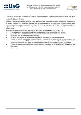 Manual de normalização: diretrizes de normalização técnica
na elaboração de trabalhos acadêmicos, dissertações e
teses, utilizando os padrões ABNT e Vancouver

Quando for necessário enumerar os diversos assuntos de uma seção que não possua título, esta deve
ser subdividida em alíneas.
Quando a exposição da idéia assim o exigir, a alínea pode ser subdividida em subalíneas. As subalíne-
as devem começar por um hífen, colocado sob a primeira letra do texto da alínea correspondente, dele
separadas por um espaço. As linhas seguintes do texto da subalínea começam sob a primeira letra do
próprio texto.
A disposição gráfica das alíneas obedece às seguintes regras (NBR 6024, 2003, p. 3):
	 o trecho final do texto correspondente, anterior às alíneas, termina em dois-pontos;
	 as alíneas são ordenadas alfabeticamente;
	 as letras indicativas das alíneas são reentradas em relação à margem esquerda;
	 o texto da alínea começa por letra minúscula e termina em ponto-e-vírgula, exceto a última que
termina em ponto; e, nos casos em que se seguem subalíneas, estas terminam em vírgula;
	 a segunda e as seguintes linhas do texto da alínea começam sob a primeira letra do texto da pró-
pria alínea.
 