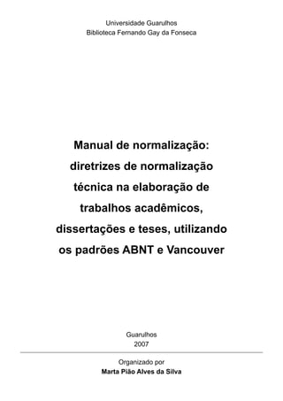 Manual de normalização:
diretrizes de normalização
técnica na elaboração de
trabalhos acadêmicos,
dissertações e teses, utilizando
os padrões ABNT e Vancouver
Universidade Guarulhos
Biblioteca Fernando Gay da Fonseca
Organizado por
Marta Pião Alves da Silva
Guarulhos
2007
 