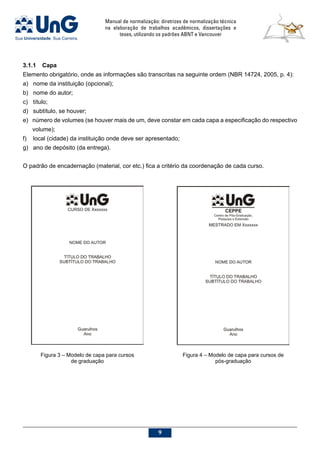 Manual de normalização: diretrizes de normalização técnica
na elaboração de trabalhos acadêmicos, dissertações e
teses, utilizando os padrões ABNT e Vancouver

3.1.1	Capa
Elemento obrigatório, onde as informações são transcritas na seguinte ordem (NBR 14724, 2005, p. 4):
a)	 nome da instituição (opcional);
b)	 nome do autor;
c)	 título;
d)	 subtítulo, se houver;
e)	 número de volumes (se houver mais de um, deve constar em cada capa a especificação do respectivo
volume);
f)	 local (cidade) da instituição onde deve ser apresentado;
g)	 ano de depósito (da entrega).
O padrão de encadernação (material, cor etc.) fica a critério da coordenação de cada curso.
Figura 3 – Modelo de capa para cursos
de graduação
Figura 4 – Modelo de capa para cursos de
pós-graduação
 