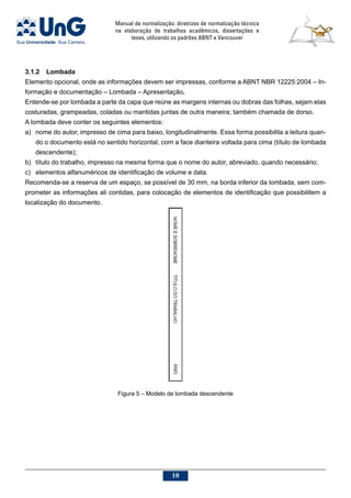 Manual de normalização: diretrizes de normalização técnica
na elaboração de trabalhos acadêmicos, dissertações e
teses, utilizando os padrões ABNT e Vancouver
10
3.1.2	Lombada
Elemento opcional, onde as informações devem ser impressas, conforme a ABNT NBR 12225:2004 – In-
formação e documentação – Lombada – Apresentação.
Entende-se por lombada a parte da capa que reúne as margens internas ou dobras das folhas, sejam elas
costuradas, grampeadas, coladas ou mantidas juntas de outra maneira; também chamada de dorso.
A lombada deve conter os seguintes elementos:
a)	 nome do autor, impresso de cima para baixo, longitudinalmente. Essa forma possibilita a leitura quan-
do o documento está no sentido horizontal, com a face dianteira voltada para cima (título de lombada
descendente);
b)	 título do trabalho, impresso na mesma forma que o nome do autor, abreviado, quando necessário;
c)	 elementos alfanuméricos de identificação de volume e data.
Recomenda-se a reserva de um espaço, se possível de 30 mm, na borda inferior da lombada, sem com-
prometer as informações ali contidas, para colocação de elementos de identificação que possibilitem a
localização do documento.
Figura 5 – Modelo de lombada descendente
 