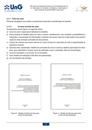 Manual de normalização: diretrizes de normalização técnica
na elaboração de trabalhos acadêmicos, dissertações e
teses, utilizando os padrões ABNT e Vancouver
11
3.1.3	 Folha de rosto
Elemento obrigatório que contém os elementos essenciais à identificação do trabalho.
3.1.3.1			 Anverso da folha de rosto
Os elementos devem figurar na seguinte ordem:
a)	 nome do autor: responsável intelectual do trabalho;
b)	 título principal do trabalho (deve ser claro e preciso, identificando o seu conteúdo e possibilitando a
indexação e recuperação da informação) e subtítulo (se houver, deve ser evidenciada a sua subordi-
nação ao título principal, precedido de dois-pontos);
c)	 número de volumes (se houver mais de um, deve constar em cada folha de rosto a especificação do
respectivo volume);
d)	 natureza (tese, dissertação, trabalho de conclusão de curso e outros) e objetivo (aprovação em disci-
plina, grau pretendido e outros); nome da instituição a que é submetido; área de concentração;
e)	 nome do orientador e, se houver, do co-orientador;
f)	 local (cidade) da instituição onde deve ser apresentado;
g)	 ano de depósito (da entrega).
Figura 6 – Modelo de folha de rosto para
cursos de graduação
Figura 7 – Modelo de folha de rosto para
cursos de pós-graduação
 