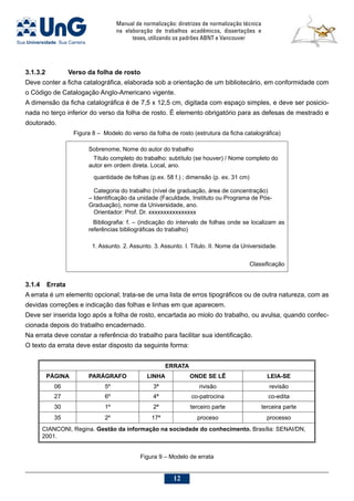 Manual de normalização: diretrizes de normalização técnica
na elaboração de trabalhos acadêmicos, dissertações e
teses, utilizando os padrões ABNT e Vancouver
12
3.1.4	Errata
A errata é um elemento opcional; trata-se de uma lista de erros tipográficos ou de outra natureza, com as
devidas correções e indicação das folhas e linhas em que aparecem.
Deve ser inserida logo após a folha de rosto, encartada ao miolo do trabalho, ou avulsa, quando confec-
cionada depois do trabalho encadernado.
Na errata deve constar a referência do trabalho para facilitar sua identificação.
O texto da errata deve estar disposto da seguinte forma:
ERRATA
PáGina Parágrafo Linha Onde se lê Leia-se
06 5º 3ª rivisão revisão
27 6º 4ª co-patrocina co-edita
30 1º 2ª terceiro parte terceira parte
35 2º 17ª proceso processo
CIANCONI, Regina. Gestão da informação na sociedade do conhecimento. Brasília: SENAI/DN,
2001.
Figura 9 – Modelo de errata
3.1.3.2		 Verso da folha de rosto
Deve conter a ficha catalográfica, elaborada sob a orientação de um bibliotecário, em conformidade com
o Código de Catalogação Anglo-Americano vigente.
A dimensão da ficha catalográfica é de 7,5 x 12,5 cm, digitada com espaço simples, e deve ser posicio-
nada no terço inferior do verso da folha de rosto. É elemento obrigatório para as defesas de mestrado e
doutorado.
Figura 8 – Modelo do verso da folha de rosto (estrutura da ficha catalográfica)
Sobrenome, Nome do autor do trabalho
Título completo do trabalho: subtítulo (se houver) / Nome completo do
autor em ordem direta. Local, ano.
quantidade de folhas (p.ex. 58 f.) ; dimensão (p. ex. 31 cm)
Categoria do trabalho (nível de graduação, área de concentração)
– Identificação da unidade (Faculdade, Instituto ou Programa de Pós-
Graduação), nome da Universidade, ano.
Orientador: Prof. Dr. xxxxxxxxxxxxxxxx
Bibliografia: f. – (indicação do intervalo de folhas onde se localizam as
referências bibliográficas do trabalho)
1. Assunto. 2. Assunto. 3. Assunto. I. Título. II. Nome da Universidade.
Classificação
 