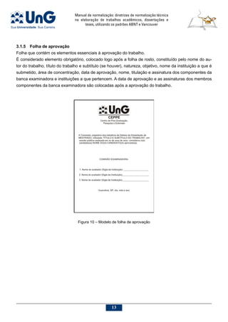 Manual de normalização: diretrizes de normalização técnica
na elaboração de trabalhos acadêmicos, dissertações e
teses, utilizando os padrões ABNT e Vancouver
13
3.1.5	 Folha de aprovação
Folha que contém os elementos essenciais à aprovação do trabalho.
É considerado elemento obrigatório, colocado logo após a folha de rosto, constituído pelo nome do au-
tor do trabalho, título do trabalho e subtítulo (se houver), natureza, objetivo, nome da instituição a que é
submetido, área de concentração, data de aprovação, nome, titulação e assinatura dos componentes da
banca examinadora e instituições a que pertencem. A data de aprovação e as assinaturas dos membros
componentes da banca examinadora são colocadas após a aprovação do trabalho.
Figura 10 – Modelo de folha de aprovação
 