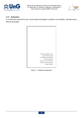 Manual de normalização: diretrizes de normalização técnica
na elaboração de trabalhos acadêmicos, dissertações e
teses, utilizando os padrões ABNT e Vancouver
14
3.1.6	Dedicatória
É um elemento opcional em que o autor presta homenagem ou dedica o seu trabalho, colocado após a
folha de aprovação.
Figura 11 – Modelo de dedicatória
 