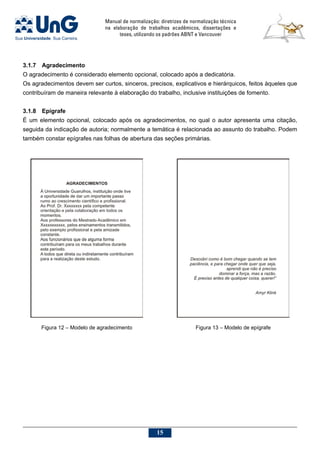 Manual de normalização: diretrizes de normalização técnica
na elaboração de trabalhos acadêmicos, dissertações e
teses, utilizando os padrões ABNT e Vancouver
15
3.1.7	 Agradecimento
O agradecimento é considerado elemento opcional, colocado após a dedicatória.
Os agradecimentos devem ser curtos, sinceros, precisos, explicativos e hierárquicos, feitos àqueles que
contribuíram de maneira relevante à elaboração do trabalho, inclusive instituições de fomento.
3.1.8	Epígrafe
É um elemento opcional, colocado após os agradecimentos, no qual o autor apresenta uma citação,
seguida da indicação de autoria; normalmente a temática é relacionada ao assunto do trabalho. Podem
também constar epígrafes nas folhas de abertura das seções primárias.
Figura 12 – Modelo de agradecimento Figura 13 – Modelo de epígrafe
 