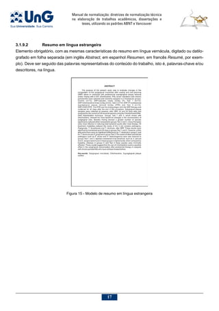 Manual de normalização: diretrizes de normalização técnica
na elaboração de trabalhos acadêmicos, dissertações e
teses, utilizando os padrões ABNT e Vancouver
17
3.1.9.2			Resumo em língua estrangeira
Elemento obrigatório, com as mesmas características do resumo em língua vernácula, digitado ou datilo-
grafado em folha separada (em inglês Abstract, em espanhol Resumen, em francês Resumé, por exem-
plo). Deve ser seguido das palavras representativas do conteúdo do trabalho, isto é, palavras-chave e/ou
descritores, na língua.
Figura 15 - Modelo de resumo em língua estrangeira
 