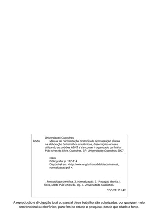U58m
Universidade Guarulhos
Manual de normalização: diretrizes de normalização técnica
na elaboração de trabalhos acadêmicos, dissertações e teses,
utilizando os padrões ABNT e Vancouver / organizado por Marta
Pião Alves da Silva. Guarulhos, SP: Universidade Guarulhos, 2007.
ISBN
Bibliografia: p. 112-114
Disponível em: <http://www.ung.br/novo/biblioteca/manual_
normalizacao.pdf >.
1. Metodologia científica. 2. Normalização. 3. Redação técnica. I.
Silva, Marta Pião Alves da, org. II. Universidade Guarulhos.
CDD 21st
001.42
A reprodução e divulgação total ou parcial deste trabalho são autorizadas, por qualquer meio
convencional ou eletrônico, para fins de estudo e pesquisa, desde que citada a fonte.
 