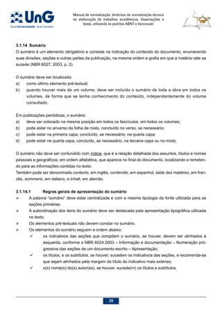 Manual de normalização: diretrizes de normalização técnica
na elaboração de trabalhos acadêmicos, dissertações e
teses, utilizando os padrões ABNT e Vancouver
20
3.1.14	 Sumário
O sumário é um elemento obrigatório e consiste na indicação do conteúdo do documento, enumerando
suas divisões, seções e outras partes da publicação, na mesma ordem e grafia em que a matéria nele se
sucede (NBR 6027, 2003, p. 2).
O sumário deve ser localizado:
a)	 como último elemento pré-textual;
b)	 quando houver mais de um volume, deve ser incluído o sumário de toda a obra em todos os
volumes, de forma que se tenha conhecimento do conteúdo, independentemente do volume
consultado.
Em publicações periódicas, o sumário:
a)	 deve ser colocado na mesma posição em todos os fascículos, em todos os volumes;
b)	 pode estar no anverso da folha de rosto, concluído no verso, se necessário;
c)	 pode estar na primeira capa, concluído, se necessário, na quarta capa;
d)	 pode estar na quarta capa, concluído, se necessário, na terceira capa ou no miolo.
O sumário não deve ser confundido com índice, que é a relação detalhada dos assuntos, títulos e nomes
pessoais e geográficos, em ordem alfabética, que aparece no final do documento, localizando e remeten-
do para as informações contidas no texto.
Também pode ser denominado contents, em inglês, contenido, em espanhol, table des matières, em fran-
cês, sommario, em italiano, e lnhalt, em alemão.
3.1.14.1 	Regras gerais de apresentação do sumário
	 A palavra “sumário” deve estar centralizada e com a mesma tipologia da fonte utilizada para as
seções primárias.
	 A subordinação dos itens do sumário deve ser destacada pela apresentação tipográfica utilizada
no texto.
	 Os elementos pré-textuais não devem constar no sumário.
	 Os elementos do sumário seguem a ordem abaixo:
	 os indicativos das seções que compõem o sumário, se houver, devem ser alinhados à
esquerda, conforme a NBR 6024:2003 – Informação e documentação – Numeração pro-
gressiva das seções de um documento escrito – Apresentação;
	 os títulos, e os subtítulos, se houver, sucedem os indicativos das seções, e recomenda-se
que sejam alinhados pela margem do título do indicativo mais extenso;
	 o(s) nome(s) do(s) autor(es), se houver, sucede(m) os títulos e subtítulos.
 