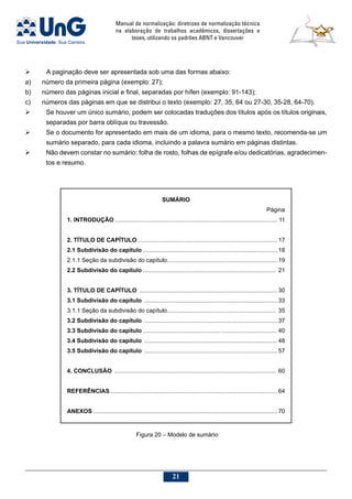 Manual de normalização: diretrizes de normalização técnica
na elaboração de trabalhos acadêmicos, dissertações e
teses, utilizando os padrões ABNT e Vancouver
21
	 A paginação deve ser apresentada sob uma das formas abaixo:
a)	 número da primeira página (exemplo: 27);
b)	 número das páginas inicial e final, separadas por hífen (exemplo: 91-143);
c)	 números das páginas em que se distribui o texto (exemplo: 27, 35, 64 ou 27-30, 35-28, 64-70).
	 Se houver um único sumário, podem ser colocadas traduções dos títulos após os títulos originais,
separadas por barra oblíqua ou travessão.
	 Se o documento for apresentado em mais de um idioma, para o mesmo texto, recomenda-se um
sumário separado, para cada idioma, incluindo a palavra sumário em páginas distintas.
	 Não devem constar no sumário: folha de rosto, folhas de epígrafe e/ou dedicatórias, agradecimen-
tos e resumo.
SUMÁRIO
Página
1. INTRODUÇÃO.................................................................................................... 11
2. TÍTULO DE CAPÍTULO...................................................................................... 17
2.1 Subdivisão do capítulo................................................................................... 18
2.1.1 Seção da subdivisão do capítulo.................................................................... 19
2.2 Subdivisão do capítulo.................................................................................. 21
3. TÍTULO DE CAPÍTULO ..................................................................................... 30
3.1 Subdivisão do capítulo .................................................................................. 33
3.1.1 Seção da subdivisão do capítulo................................................................... 35
3.2 Subdivisão do capítulo .................................................................................. 37
3.3 Subdivisão do capítulo .................................................................................. 40
3.4 Subdivisão do capítulo .................................................................................. 48
3.5 Subdivisão do capítulo .................................................................................. 57
4. CONCLUSÃO ................................................................................................... 60
REFERÊNCIAS....................................................................................................... 64
ANEXOS................................................................................................................. 70
Figura 20 – Modelo de sumário
 