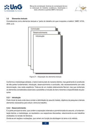 Manual de normalização: diretrizes de normalização técnica
na elaboração de trabalhos acadêmicos, dissertações e
teses, utilizando os padrões ABNT e Vancouver
22
3.2	Elementos textuais
Consideramos como elementos textuais a “parte do trabalho em que é exposta a matéria” (NBR 14724,
2005, p.2).
Conforme a metodologia adotada, o texto é estruturado de maneira distinta, mas geralmente é constituído
de três partes fundamentais: introdução, desenvolvimento e conclusão, não necessariamente com esta
denominação, mas nesta seqüência. Trata-se de um modelo relativamente flexível, mas que contempla
os elementos considerados essenciais e possibilita a inclusão de itens inerentes à especificidade da pes-
quisa.
3.2.1	Introdução
Parte inicial do texto onde deve constar a delimitação do assunto tratado, objetivos da pesquisa e demais
elementos necessários para situar o tema do trabalho.
3.2.2	Desenvolvimento
É a parte principal do texto, que contém a exposição ordenada e pormenorizada do assunto, a fundamen-
tação teórica, a metodologia, os resultados e as respectivas discussões, relacionando-os aos trabalhos
analisados na revisão de literatura.
Divide-se em seções e subseções, que variam em função da abordagem do tema e do método.
Figura 21 – Disposição dos elementos textuais
 