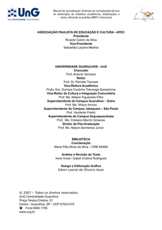 Manual de normalização: diretrizes de normalização técnica
na elaboração de trabalhos acadêmicos, dissertações e
teses, utilizando os padrões ABNT e Vancouver
Associação Paulista de Educação e Cultura - APEC
Presidente
Ricardo Castro da Silva
Vice-Presidente
Sebastião Lacarra Medina
Universidade Guarulhos - unG
Chanceler
Prof. Antonio Veronezi
Reitor
Prof. Dr. Péricles Trevisan
Vice-Reitora Acadêmica
Profa. Dra. Dumara Coutinho Tokunaga Sameshima
Vice-Reitor de Cultura e Integração Comunitária
Prof. Ms. Nelson Figueiredo Filho
Superintendente do Campus Guarulhos – Dutra
Prof. Ms. Wilson Aroma
Superintendente do Campus Jabaquara – São Paulo
Prof. Vanderlei Pretini
Superintendente do Campus Itaquaquecetuba
Prof. Ms. Cristiano Marchi Gimenes
Diretor de Pós-Graduação
Prof. Ms. Nelson Bomtempi Junior
Biblioteca
Coordenação
Marta Pião Alves da Silva – CRB 8/6466
Análise e Revisão do Texto
Irene Incaó / Izabel Cristina Rodrigues
Design e Editoração Gráfica
Edson Leonel de Oliveira Assis
© 2007 – Todos os direitos reservados
UnG Universidade Guarulhos
Praça Tereza Cristina, 01
Centro - Guarulhos, SP - CEP 07023-070
 Fone 6464.1700
www.ung.br
 