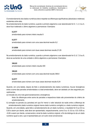 Manual de normalização: diretrizes de normalização técnica
na elaboração de trabalhos acadêmicos, dissertações e
teses, utilizando os padrões ABNT e Vancouver
36
O arredondamento dos dados numéricos deve respeitar as diferenças significativas (absolutas e relativas)
existentes entre eles.
No arredondamento do dado numérico, quando o primeiro algarismo a ser abandonado for 0, 1, 2, 3 ou 4,
deve ficar inalterado o último algarismo a permanecer. Exemplos:
9,2377
arredondado para número inteiro resulta 9
9,2377
arredondado para número com uma casa decimal resulta 9,2
21,0509
arredondado para número com duas casas decimais resulta 21,05
No arredondamento do dado numérico, quando o primeiro algarismo a ser abandonado for 5, 6, 7, 8 ou 9,
deve-se aumentar de uma unidade o último algarismo a permanecer. Exemplos:
399,85
arredondado para número inteiro resulta 400
399,85
arredondado para número com uma casa decimal resulta 399,9
9,2377
arredondado para número com duas casas decimais resulta 9,24
Quando, em uma tabela, depois de feito o arredondamento dos dados numéricos, houver divergência
entre a soma das parcelas arredondadas e o total arredondado, deve ser adotado um dos seguintes pro-
cedimentos:
a) inclusão de uma nota geral esclarecendo a divergência;
Nota: As diferenças entre soma de parcelas e respectivos totais são provenientes do critério de
arredondamento.
b) correção na parcela (ou parcelas) em que for menor o valor absoluto da razão entre a diferença de
arredondamento (dado numérico original menos dado numérico corrigido) e o dado numérico original.
Quando, em uma tabela, após feito o arredondamento de um dado numérico, o resultado for 0 ou 0,0 ou
0,00 e assim por diante, este deve ser apresentado, respectivamente, como 0 ou -0; 0,0 ou -0,0; 0,00 ou
-0,00 e assim por diante, conservando o sinal do dado numérico original, a fim de distingui-lo de um dado
numérico igual a zero, que é representado por um outro sinal convencional.
 