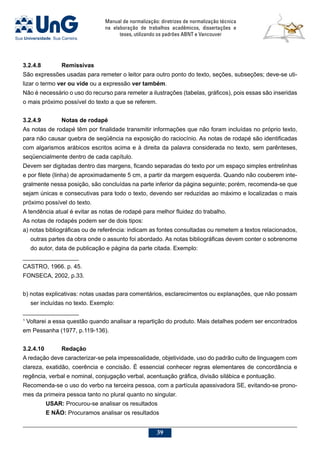 Manual de normalização: diretrizes de normalização técnica
na elaboração de trabalhos acadêmicos, dissertações e
teses, utilizando os padrões ABNT e Vancouver
39
3.2.4.8		Remissivas
São expressões usadas para remeter o leitor para outro ponto do texto, seções, subseções; deve-se uti-
lizar o termo ver ou vide ou a expressão ver também.
Não é necessário o uso do recurso para remeter a ilustrações (tabelas, gráficos), pois essas são inseridas
o mais próximo possível do texto a que se referem.
3.2.4.9		 Notas de rodapé
As notas de rodapé têm por finalidade transmitir informações que não foram incluídas no próprio texto,
para não causar quebra de seqüência na exposição do raciocínio. As notas de rodapé são identificadas
com algarismos arábicos escritos acima e à direita da palavra considerada no texto, sem parênteses,
seqüencialmente dentro de cada capítulo.
Devem ser digitadas dentro das margens, ficando separadas do texto por um espaço simples entrelinhas
e por filete (linha) de aproximadamente 5 cm, a partir da margem esquerda. Quando não couberem inte-
gralmente nessa posição, são concluídas na parte inferior da página seguinte; porém, recomenda-se que
sejam únicas e consecutivas para todo o texto, devendo ser reduzidas ao máximo e localizadas o mais
próximo possível do texto.
A tendência atual é evitar as notas de rodapé para melhor fluidez do trabalho.
As notas de rodapés podem ser de dois tipos:
a) notas bibliográficas ou de referência: indicam as fontes consultadas ou remetem a textos relacionados,
outras partes da obra onde o assunto foi abordado. As notas bibliográficas devem conter o sobrenome
do autor, data de publicação e página da parte citada. Exemplo:
_________________
CASTRO, 1966. p. 45.
FONSECA, 2002, p.33.
b) notas explicativas: notas usadas para comentários, esclarecimentos ou explanações, que não possam
ser incluídas no texto. Exemplo:
_________________
1
Voltarei a essa questão quando analisar a repartição do produto. Mais detalhes podem ser encontrados
em Pessanha (1977, p.119-136).
3.2.4.10	Redação
A redação deve caracterizar-se pela impessoalidade, objetividade, uso do padrão culto de linguagem com
clareza, exatidão, coerência e concisão. É essencial conhecer regras elementares de concordância e
regência, verbal e nominal, conjugação verbal, acentuação gráfica, divisão silábica e pontuação.
Recomenda-se o uso do verbo na terceira pessoa, com a partícula apassivadora SE, evitando-se prono-
mes da primeira pessoa tanto no plural quanto no singular.
USAR: Procurou-se analisar os resultados
E NÃO: Procuramos analisar os resultados
 