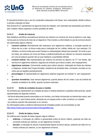 Manual de normalização: diretrizes de normalização técnica
na elaboração de trabalhos acadêmicos, dissertações e
teses, utilizando os padrões ABNT e Vancouver
40
É importante lembrar que o uso do vocabulário adequado e de frases, sem verbosidade, facilita a leitura
e prende a atenção do leitor.
Nos Anexos B e C apresentam-se algumas dicas de redação, com exemplos de expressões que deman-
dam cuidado, falsos cognatos e outras questões de estilo.
3.2.4.11	 Grafia de números
Nos trabalhos científicos aconselha-se escrever por extenso os números de uma só palavra e usar alga-
rismos para os números de mais de um algarismo. Para manter a uniformidade no uso de números devem
ser observados alguns critérios:
	 numeral cardinal: Normalmente são expressos com algarismos arábicos, à exceção quando se
indica de um a dez, na forma mista para a indicação de mil, milhão, bilhão etc. (por exemplo: 3,5
milhões), na forma mista para evitar fraudes ou interpretações dúbias (por exemplo: 24 (vinte e qua-
tro) dias), por extenso em início de frases e preferencialmente por extenso os números expressos
em uma só palavra quando não se quer destacar a quantidade referida.
	 numeral ordinal: São representados por extenso do primeiro ao décimo; do 11.º em diante, são
escritos em algarismos arábicos, seguidos do símbolo que indica a ordem, sem espaçamento.
	 algarismos romanos: Comumente usados para indicar séculos, ordenação de títulos de nobreza
e religiosos, divisão das Forças Armadas, seqüência de dinastias reais, conclaves, reuniões ou es-
critos que se repetem periodicamente.
	 porcentagem: É representada em algarismos arábicos seguidos do símbolo %, sem espaçamen-
to.
	 quantias monetárias: Usar sempre algarismos; quando abaixo de mil, evitar o uso do símbolo da
unidade monetária e do cifrão, quando números redondos.
3.2.4.12	 Grafia de unidades de peso e medida
Os símbolos que representam as unidades de peso e medida obedecem a padrões internacionais, sendo
representados da seguinte maneira:
- de forma abreviada quando associados a um número, com letras minúsculas na maioria dos casos, sem
ponto e sem ‘s’ para indicar plural, deixando-se um espaço entre o valor numérico e a unidade.
- por extenso quando não associado a um número.
As informações sobre o Sistema Internacional de Unidades podem ser encontradas no site
http://www.inmetro.gov.br/consumidor/unidLegaisMed.asp.
3.2.4.13	 Grafia de datas e horas
Os critérios para menção de datas seguem alguns critérios:
	 milênios: a indicação do milênio é apresentada antes do termo milênio, podendo ser feita em
numerais ordinais por extenso, ou em algarismos romanos.
 	 séculos: a indicação do século é apresentada depois do termo século, podendo ser feita em nu-
merais ordinais por extenso, ou em algarismos romanos.
 