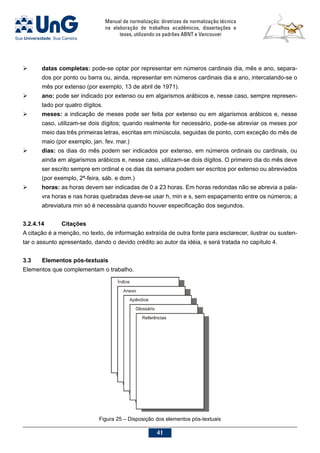 Manual de normalização: diretrizes de normalização técnica
na elaboração de trabalhos acadêmicos, dissertações e
teses, utilizando os padrões ABNT e Vancouver
41
 	 datas completas: pode-se optar por representar em números cardinais dia, mês e ano, separa-
dos por ponto ou barra ou, ainda, representar em números cardinais dia e ano, intercalando-se o
mês por extenso (por exemplo, 13 de abril de 1971).
 	 ano: pode ser indicado por extenso ou em algarismos arábicos e, nesse caso, sempre represen-
tado por quatro dígitos.
 	 meses: a indicação de meses pode ser feita por extenso ou em algarismos arábicos e, nesse
caso, utilizam-se dois dígitos; quando realmente for necessário, pode-se abreviar os meses por
meio das três primeiras letras, escritas em minúscula, seguidas de ponto, com exceção do mês de
maio (por exemplo, jan. fev. mar.)
	 dias: os dias do mês podem ser indicados por extenso, em números ordinais ou cardinais, ou
ainda em algarismos arábicos e, nesse caso, utilizam-se dois dígitos. O primeiro dia do mês deve
ser escrito sempre em ordinal e os dias da semana podem ser escritos por extenso ou abreviados
(por exemplo, 2ª-feira, sáb. e dom.)
	 horas: as horas devem ser indicadas de 0 a 23 horas. Em horas redondas não se abrevia a pala-
vra horas e nas horas quebradas deve-se usar h, min e s, sem espaçamento entre os números; a
abreviatura min só é necessária quando houver especificação dos segundos.
3.2.4.14	Citações
A citação é a menção, no texto, de informação extraída de outra fonte para esclarecer, ilustrar ou susten-
tar o assunto apresentado, dando o devido crédito ao autor da idéia, e será tratada no capítulo 4.
3.3	Elementos pós-textuais
Elementos que complementam o trabalho.
Figura 25 – Disposição dos elementos pós-textuais
 