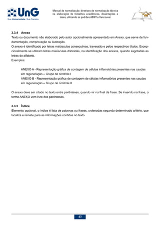 Manual de normalização: diretrizes de normalização técnica
na elaboração de trabalhos acadêmicos, dissertações e
teses, utilizando os padrões ABNT e Vancouver
43
3.3.4	 Anexo
Texto ou documento não elaborado pelo autor opcionalmente apresentado em Anexo, que serve de fun-
damentação, comprovação ou ilustração.
O anexo é identificado por letras maiúsculas consecutivas, travessão e pelos respectivos títulos. Excep-
cionalmente se utilizam letras maiúsculas dobradas, na identificação dos anexos, quando esgotadas as
letras do alfabeto.
Exemplos:
ANEXO A - Representação gráfica de contagem de células inflamatórias presentes nas caudas
em regeneração – Grupo de controle I
ANEXO B - Representação gráfica de contagem de células inflamatórias presentes nas caudas
em regeneração – Grupo de controle II
O anexo deve ser citado no texto entre parênteses, quando vir no final da frase. Se inserido na frase, o
termo ANEXO vem livre dos parênteses.
3.3.5	 Índice
Elemento opcional, o índice é lista de palavras ou frases, ordenadas segundo determinado critério, que
localiza e remete para as informações contidas no texto.
 