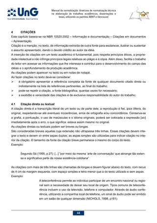 Manual de normalização: diretrizes de normalização técnica
na elaboração de trabalhos acadêmicos, dissertações e
teses, utilizando os padrões ABNT e Vancouver
44
4	CITAÇÕES
Este capítulo baseia-se na NBR 10520:2002 – Informação e documentação – Citações em documentos
– Apresentação.
Citação é a menção, no texto, de informação extraída de outra fonte para esclarecer, ilustrar ou sustentar
o assunto apresentado, dando o devido crédito ao autor da idéia.
A inserção de citações em um texto acadêmico é fundamental, pois respeita princípios éticos, a proprie-
dade intelectual e não infringe princípios legais relativos ao plágio e à cópia. Além disso, facilita o trabalho
do leitor em acessar as informações que lhe interessa e contribui para o desenvolvimento do campo das
idéias e o aprofundamento da produção acadêmica.
As citações podem aparecer no texto ou em notas de rodapé.
Ao fazer citações no texto deve-se considerar:
	 é obrigatório apresentar a referência completa da fonte de qualquer documento citado direta ou
indiretamente na lista de referências pertinentes, ao final do trabalho;
	 pode-se repetir a citação, a fonte bibliográfica, quantas vezes for necessário;
	 a exatidão e veracidade das citações é de exclusiva responsabilidade do autor do trabalho;
4.1	Citação direta ou textual
A citação direta é a transcrição literal de um texto ou de parte dele; a reprodução é fiel, ipsis litteris, do
original, respeitando-se até eventuais incoerências, erros de ortografia e/ou concordância. Conserva-se
a grafia, a pontuação, o uso de maiúsculas e o idioma originais; poderá ser colocada a expressão [sic]
imediatamente após o erro, o que significa: estava assim mesmo no original.
As citações diretas ou textuais podem ser breves ou longas.
São consideradas breves aquelas cuja extensão não ultrapassa três linhas. Essas citações devem inte-
grar o texto e devem vir entre aspas duplas; as aspas simples são utilizadas para indicar citação no inte-
rior da citação. O tamanho da fonte da citação breve permanece o mesmo do corpo do texto.
Exemplo:
Segundo Sá (1995, p.27): [...] “por meio da mesma ‘arte de conversação’ que abrange tão exten-
sa e significativa parte de nossa existência cotidiana”
As citações com mais de três linhas são chamadas de longas e devem figurar abaixo do texto, com recuo
de 4 cm da margem esquerda, com espaço simples e letra menor que a do texto utilizado e sem aspas.
Exemplo:
A teleconferência permite ao indivíduo participar de um encontro nacional ou regio-
nal sem a necessidade de deixar seu local de origem. Tipos comuns de teleconfe-
rência incluem o uso da televisão, telefone e computador. Através de áudio confe-
rência, utilizando a companhia local de telefone, um sinal de áudio pode ser emitido
em um salão de qualquer dimensão (NICHOLS, 1998, p181).
 