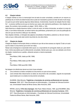 Manual de normalização: diretrizes de normalização técnica
na elaboração de trabalhos acadêmicos, dissertações e
teses, utilizando os padrões ABNT e Vancouver
45
4.2	Citação indireta
A citação indireta ou livre é a transcrição livre do texto do autor consultado; consiste em um resumo ou
paráfrase de um trecho de determinada obra e pode ser necessária quando se tratar de texto muito longo,
do qual se quer extrair apenas algumas idéias básicas, fundamentais. Quando da redação final do traba-
lho “...é preciso certificar-se de que os trechos que copiou são realmente paráfrases e não citações sem
aspas. Do contrário, terá cometido um plágio.” (ECO, 2005, p. 129).
Após fazermos a citação devemos indicar o nome do autor, em letras minúsculas, se estiver no corpo do
texto, e com letras maiúsculas, se estiver dentro dos parênteses, juntamente com o ano da publicação da
obra em que se encontra a idéia por nós referida.
Nas citações indiretas, a indicação das páginas consultadas é facultativa, podendo ou não ser mencio-
nada, já que a idéia pode estar sendo resumida de uma obra inteira.
4.3	Citação de citação
Citação de citação é transcrição direta ou indireta em que não se teve acesso ao original. É citar um autor
que foi citado no documento que se tem em mãos.
Nesse caso emprega-se a expressão latina apud, ou o equivalente em português citado por, para identi-
ficar a fonte secundária que foi efetivamente consultada. Atentar para que, uma vez adotada uma forma
de citação, mantenha-se o padrão, utilizando sempre a mesma expressão.
Exemplo:
Para Matos (1990, citado por Bill, 1998)
ou
Para Matos (1990) citado por Bill (1998)
ou
Para Matos (1990) apud Bill (1998)
Na listagem de referências devem-se incluir duas entradas:
a)	 uma contendo os dados completos do documento ao qual se teve acesso;
b)	 outra entrada feita relacionando os dados do documento não consultado, seguido da expressão
apud (citado por) e os dados do documento consultado.
KILIMINIK, Zélia Miranda. Trajetórias e transições de carreiras profissionais em recursos
humanos. 2000. 327 f. Tese (Doutorado em Administração) – Faculdade de Ciências Econômi-
cas, Universidade Federal de Minas Gerais, Belo Horizonte, 2000.
RIFKIN, Jeremy. O fim dos empregos. São Paulo: Makron Books, 1995. apud KILIMINIK, Zélia
Miranda. Trajetórias e transições de carreiras profissionais em recursos humanos. 2000.
327 f. Tese (Doutorado em Administração) – Faculdade de Ciências Econômicas, Universidade
Federal de Minas Gerais, Belo Horizonte, 2000.
 