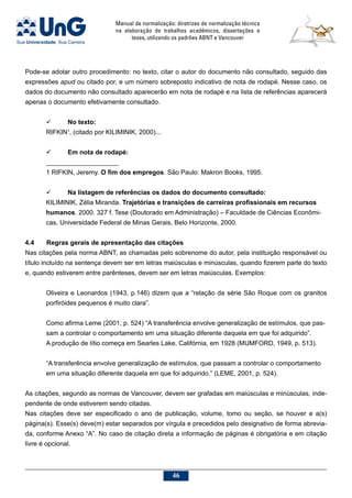 Manual de normalização: diretrizes de normalização técnica
na elaboração de trabalhos acadêmicos, dissertações e
teses, utilizando os padrões ABNT e Vancouver
46
Pode-se adotar outro procedimento: no texto, citar o autor do documento não consultado, seguido das
expressões apud ou citado por, e um número sobreposto indicativo de nota de rodapé. Nesse caso, os
dados do documento não consultado aparecerão em nota de rodapé e na lista de referências aparecerá
apenas o documento efetivamente consultado.
	 No texto:
RIFKIN1
, (citado por KILIMINIK, 2000)...
	Em nota de rodapé:
____________________
1 RIFKIN, Jeremy. O fim dos empregos. São Paulo: Makron Books, 1995.
	 Na listagem de referências os dados do documento consultado:
KILIMINIK, Zélia Miranda. Trajetórias e transições de carreiras profissionais em recursos
humanos. 2000. 327 f. Tese (Doutorado em Administração) – Faculdade de Ciências Econômi-
cas, Universidade Federal de Minas Gerais, Belo Horizonte, 2000.
4.4	Regras gerais de apresentação das citações
Nas citações pela norma ABNT, as chamadas pelo sobrenome do autor, pela instituição responsável ou
título incluído na sentença devem ser em letras maiúsculas e minúsculas, quando fizerem parte do texto
e, quando estiverem entre parênteses, devem ser em letras maiúsculas. Exemplos:
Oliveira e Leonardos (1943, p.146) dizem que a “relação da série São Roque com os granitos
porfiróides pequenos é muito clara”.
Como afirma Leme (2001, p. 524) “A transferência envolve generalização de estímulos, que pas-
sam a controlar o comportamento em uma situação diferente daquela em que foi adquirido”.
A produção de lítio começa em Searles Lake, Califórnia, em 1928 (MUMFORD, 1949, p. 513).
“A transferência envolve generalização de estímulos, que passam a controlar o comportamento
em uma situação diferente daquela em que foi adquirido.” (LEME, 2001, p. 524).
As citações, segundo as normas de Vancouver, devem ser grafadas em maiúsculas e minúsculas, inde-
pendente de onde estiverem sendo citadas.
Nas citações deve ser especificado o ano de publicação, volume, tomo ou seção, se houver e a(s)
página(s). Esse(s) deve(m) estar separados por vírgula e precedidos pelo designativo de forma abrevia-
da, conforme Anexo “A”. No caso de citação direta a informação de páginas é obrigatória e em citação
livre é opcional.
 