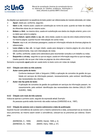 Manual de normalização: diretrizes de normalização técnica
na elaboração de trabalhos acadêmicos, dissertações e
teses, utilizando os padrões ABNT e Vancouver
47
As citações que aparecerem na seqüência do texto podem ser referenciadas de maneira abreviada, em notas:
	 Apud: citado por, conforme, segundo;
		Idem ou Id.: mesmo autor; usada em substituição ao nome do autor, quando se tratar de citação
de diferentes obras de um mesmo autor;
	 Ibidem ou Ibid.: na mesma obra; usada em substituição aos dados da citação anterior, pois o úni-
co dado que varia é a página.
		Opus citatum, opere citato ou op. cit.: obra citada; usada no caso da obra citada anteriormente,
na mesma página, quando houver intercalação de outras notas.
		Passim: aqui e ali, em diversas passagens; usada em informação retirada de diversas páginas do
referenciado.
		Loco citato ou loc. cit.: no lugar citado; usada para designar a mesma página de uma obra já
citada anteriormente, mas com intercalação de notas.
		Cf.: confira, confronte; usada como abreviatura para recomendar consulta a um trabalho ou notas.
	 Sequentia ou et seq.: seguinte ou que se segue; usada em informação seguinte ou que se segue.
Usada quando não se quer citar todas as páginas da obra referenciada.
Somente a expressão apud pode ser usada tanto no texto como em notas de rodapé.
4.4.1	Citação com dois ou três autores
	 Autor como parte do texto:
Conforme destacam Valls e Vergueiro (1998) a aplicação de conceitos de gestão de qua-
lidade em serviços de informação passam, necessariamente, pela variável: identificação
das necessidades dos clientes.
	 Autor não faz parte do texto:
A aplicação de conceitos de gestão de qualidade em serviços de informação passam, ne-
cessariamente, pela variável: identificação das necessidades dos clientes (VALLS; VER-
GUEIRO, 1998).
4.4.2	Citação com mais de três autores
Indica-se apenas o primeiro autor, seguido da expressão et al. Exemplo:
As pessoas quando estão dormindo não estão inativas (CARDOSO et al., 1997).
4.4.3	Citação de autores com o mesmo sobrenome e data de publicação
Quando houver coincidência de autores com o mesmo sobrenome e data, acrescentam-se as iniciais de
seus prenomes; se mesmo assim existir a coincidência, colocam-se os prenomes por extenso. Exem-
plos:
(BARBOSA, C., 1958) 	 (MARX, Harold, 1948, p. 4)
(BARBOSA, O., 1958)	 (MARX, Harry, 1958, p. 37)
 