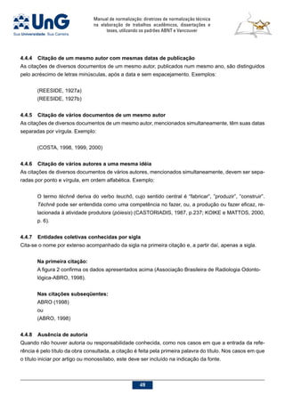 Manual de normalização: diretrizes de normalização técnica
na elaboração de trabalhos acadêmicos, dissertações e
teses, utilizando os padrões ABNT e Vancouver
48
4.4.4	Citação de um mesmo autor com mesmas datas de publicação
As citações de diversos documentos de um mesmo autor, publicados num mesmo ano, são distinguidos
pelo acréscimo de letras minúsculas, após a data e sem espacejamento. Exemplos:
(REESIDE, 1927a)
(REESIDE, 1927b)
4.4.5	Citação de vários documentos de um mesmo autor
As citações de diversos documentos de um mesmo autor, mencionados simultaneamente, têm suas datas
separadas por vírgula. Exemplo:
(COSTA, 1998, 1999, 2000)
4.4.6	Citação de vários autores a uma mesma idéia
As citações de diversos documentos de vários autores, mencionados simultaneamente, devem ser sepa-
radas por ponto e vírgula, em ordem alfabética. Exemplo:
O termo téchnê deriva do verbo teuchô, cujo sentido central é “fabricar”, ”produzir”, “construir”.
Téchnê pode ser entendida como uma competência no fazer, ou, a produção ou fazer eficaz, re-
lacionada à atividade produtora (póiesis) (CASTORIADIS, 1987, p.237; KOIKE e MATTOS, 2000,
p. 6).
4.4.7	Entidades coletivas conhecidas por sigla
Cita-se o nome por extenso acompanhado da sigla na primeira citação e, a partir daí, apenas a sigla.
Na primeira citação:
A figura 2 confirma os dados apresentados acima (Associação Brasileira de Radiologia Odonto-
lógica-ABRO, 1998).
Nas citações subseqüentes:
ABRO (1998)
ou
(ABRO, 1998)
4.4.8	 Ausência de autoria
Quando não houver autoria ou responsabilidade conhecida, como nos casos em que a entrada da refe-
rência é pelo título da obra consultada, a citação é feita pela primeira palavra do título. Nos casos em que
o título iniciar por artigo ou monossílabo, este deve ser incluído na indicação da fonte.
 