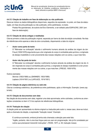 Manual de normalização: diretrizes de normalização técnica
na elaboração de trabalhos acadêmicos, dissertações e
teses, utilizando os padrões ABNT e Vancouver
50
4.4.12	Citação de trabalho em fase de elaboração ou não publicado
Deve-se indicar os dados bibliográficos disponíveis, seguidos da expressão: no prelo, em fase de elabo-
ração, em fase de pré-publicação ou não publicado, entre parênteses, no texto.
Poetas Rio-grandenses, de autoria de Elvo Clemente, a ser editado pela EDIPUCRS, 2001 (em
fase de elaboração).
4.4.13	Citação de obras antigas e reeditadas
Cita-se primeiro a data da publicação original, separada por barra da data da edição consultada. Na lista
de referências entra apenas a data da obra consultada, dispensando a data do original.
	 Autor como parte do texto:
O Mal-estar na civilização aborda o sofrimento humano através da análise da origem da dor.
Freud (1930/1979) argumenta que a dor originada do corpo é combatida pela química, a originada
do desejo insatisfeito é a dor proveniente das nossas relações com os outros, a que mais fere.
	 Autor não faz parte do texto:
O Mal-estar na civilização aborda o sofrimento humano através da análise da origem da dor. A
dor originada do corpo é combatida pela química, a originada do desejo insatisfeito é a dor prove-
niente das nossas relações com os outros, a que mais fere. (FREUD, 1930/1979).
Outros exemplos:
Skinner (1953/1989) ou (SKINNER, 1953/1989)
Laplace (1814/1951) ou (LAPLACE, 1814/1951)
4.4.14	Citação de página eletrônica ou web site
Cita-se o endereço eletrônico, de preferência entre parênteses, após a informação. Exemplo: (www.usp.
br/sibi)
4.4.15	Citação de documentos sem data
Na citação de documentos sem data, registrar uma data aproximada, entre colchetes, conforme as orien-
tações constantes no item 4.7.6 do capítulo de referências bibliográficas.
4.4.16	 Tradução de citação
A citação pode ser apresentada no idioma original ou traduzida pelo autor e, nesse caso, deve-se incluir,
após a chamada da citação, a expressão “tradução nossa”. Exemplo:
E continua ocorrendo, embora já tenha sido chamada a atenção para este fato:
“Inglês, portanto, não é uma boa língua para se usar em programação. Isto já foi constatado por
outros que precisaram transmitir instruções”. (TEDD, 1977, p. 29, tradução nossa).
 