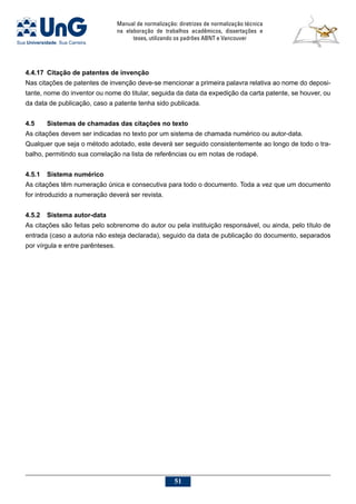 Manual de normalização: diretrizes de normalização técnica
na elaboração de trabalhos acadêmicos, dissertações e
teses, utilizando os padrões ABNT e Vancouver
51
4.4.17	Citação de patentes de invenção
Nas citações de patentes de invenção deve-se mencionar a primeira palavra relativa ao nome do deposi-
tante, nome do inventor ou nome do titular, seguida da data da expedição da carta patente, se houver, ou
da data de publicação, caso a patente tenha sido publicada.
4.5	 Sistemas de chamadas das citações no texto
As citações devem ser indicadas no texto por um sistema de chamada numérico ou autor-data.
Qualquer que seja o método adotado, este deverá ser seguido consistentemente ao longo de todo o tra-
balho, permitindo sua correlação na lista de referências ou em notas de rodapé.
4.5.1	 Sistema numérico
As citações têm numeração única e consecutiva para todo o documento. Toda a vez que um documento
for introduzido a numeração deverá ser revista.
4.5.2	 Sistema autor-data
As citações são feitas pelo sobrenome do autor ou pela instituição responsável, ou ainda, pelo título de
entrada (caso a autoria não esteja declarada), seguido da data de publicação do documento, separados
por vírgula e entre parênteses.
 