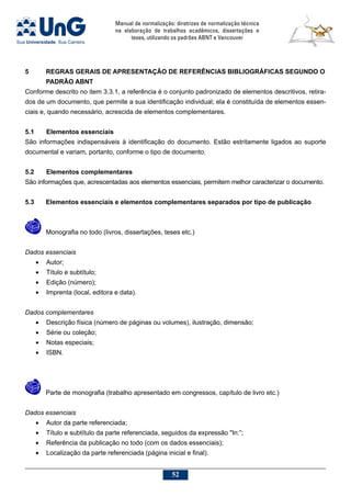 Manual de normalização: diretrizes de normalização técnica
na elaboração de trabalhos acadêmicos, dissertações e
teses, utilizando os padrões ABNT e Vancouver
52
5	REGRAS GERAIS DE APRESENTAÇÂO DE REFERÊNCIAS BIBLIOGRÁFICAS SEGUNDO O
PADRÃO ABNT
Conforme descrito no item 3.3.1, a referência é o conjunto padronizado de elementos descritivos, retira-
dos de um documento, que permite a sua identificação individual; ela é constituída de elementos essen-
ciais e, quando necessário, acrescida de elementos complementares.
5.1	Elementos essenciais
São informações indispensáveis à identificação do documento. Estão estritamente ligados ao suporte
documental e variam, portanto, conforme o tipo de documento.
5.2	Elementos complementares
São informações que, acrescentadas aos elementos essenciais, permitem melhor caracterizar o documento.
5.3	Elementos essenciais e elementos complementares separados por tipo de publicação
	 Monografia no todo (livros, dissertações, teses etc.)
Dados essenciais
•	 Autor;
•	 Título e subtítulo;
•	 Edição (número);
•	 Imprenta (local, editora e data).
Dados complementares
•	 Descrição física (número de páginas ou volumes), ilustração, dimensão;
•	 Série ou coleção;
•	 Notas especiais;
•	 ISBN.
	 Parte de monografia (trabalho apresentado em congressos, capítulo de livro etc.)
Dados essenciais
•	 Autor da parte referenciada;
•	 Título e subtítulo da parte referenciada, seguidos da expressão In:”;
•	 Referência da publicação no todo (com os dados essenciais);
•	 Localização da parte referenciada (página inicial e final).
 