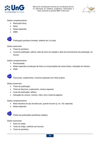 Manual de normalização: diretrizes de normalização técnica
na elaboração de trabalhos acadêmicos, dissertações e
teses, utilizando os padrões ABNT e Vancouver
53
Dados complementares:
•	 Descrição física;
•	 Série;
•	 Notas especiais;
•	 ISBN.
	 Publicação periódica (revistas, boletins etc.) no todo
Dados essenciais
•	 Título do periódico;
•	 Local de publicação, editora, data de inicio da coleção e data de encerramento da publicação, se
houver.
Dados complementares
•	 Periodicidade;
•	 Notas especiais (mudanças de título ou incorporações de outros títulos, indicação de índices);
•	 ISSN.
	 Fascículos, suplementos, números especiais com título próprio
Dados essenciais
•	 Título da publicação;
•	 Título do fascículo, suplemento, número especial;
•	 Local de publicação, editora;
•	 Indicação do volume, número, mês e ano e total de páginas.
Dados complementares
•	 Nota indicativa do tipo de fascículo, quando houver (p. ex.: Ed. especial);
•	 Notas especiais.
	 Partes de publicações periódicas (artigos)
Dados essenciais
•	 Autor do artigo;
•	 Título do artigo, subtítulo (se houver);
•	 Título do periódico;
 