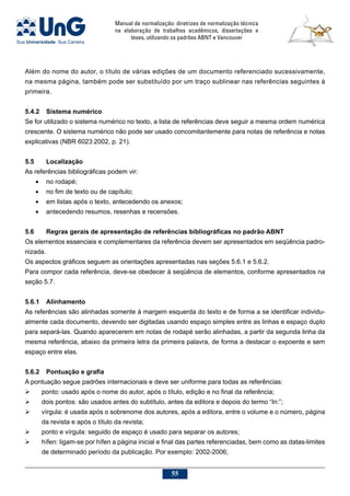 Manual de normalização: diretrizes de normalização técnica
na elaboração de trabalhos acadêmicos, dissertações e
teses, utilizando os padrões ABNT e Vancouver
55
Além do nome do autor, o título de várias edições de um documento referenciado sucessivamente,
na mesma página, também pode ser substituído por um traço sublinear nas referências seguintes à
primeira.
5.4.2	 Sistema numérico
Se for utilizado o sistema numérico no texto, a lista de referências deve seguir a mesma ordem numérica
crescente. O sistema numérico não pode ser usado concomitantemente para notas de referência e notas
explicativas (NBR 6023:2002, p. 21).
5.5	Localização
As referências bibliográficas podem vir:
•	 no rodapé;
•	 no fim de texto ou de capítulo;
•	 em listas após o texto, antecedendo os anexos;
•	 antecedendo resumos, resenhas e recensões.
5.6	Regras gerais de apresentação de referências bibliográficas no padrão ABNT
Os elementos essenciais e complementares da referência devem ser apresentados em seqüência padro-
nizada.
Os aspectos gráficos seguem as orientações apresentadas nas seções 5.6.1 e 5.6.2.
Para compor cada referência, deve-se obedecer à seqüência de elementos, conforme apresentados na
seção 5.7.
5.6.1	 Alinhamento
As referências são alinhadas somente à margem esquerda do texto e de forma a se identificar individu-
almente cada documento, devendo ser digitadas usando espaço simples entre as linhas e espaço duplo
para separá-las. Quando aparecerem em notas de rodapé serão alinhadas, a partir da segunda linha da
mesma referência, abaixo da primeira letra da primeira palavra, de forma a destacar o expoente e sem
espaço entre elas.
5.6.2	 Pontuação e grafia
A pontuação segue padrões internacionais e deve ser uniforme para todas as referências:
	 ponto: usado após o nome do autor, após o título, edição e no final da referência;
	 dois pontos: são usados antes do subtítulo, antes da editora e depois do termo “In:”;
	 vírgula: é usada após o sobrenome dos autores, após a editora, entre o volume e o número, página
da revista e após o título da revista;
	 ponto e vírgula: seguido de espaço é usado para separar os autores;
	 hífen: ligam-se por hífen a página inicial e final das partes referenciadas, bem como as datas-limites
de determinado período da publicação. Por exemplo: 2002-2006;
 