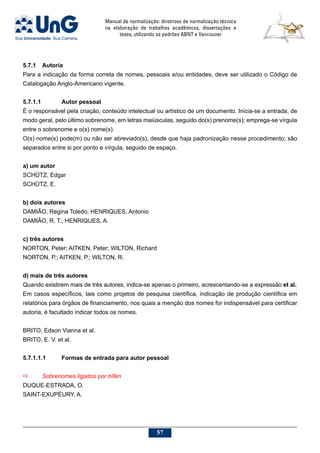 Manual de normalização: diretrizes de normalização técnica
na elaboração de trabalhos acadêmicos, dissertações e
teses, utilizando os padrões ABNT e Vancouver
57
5.7.1	 Autoria
Para a indicação da forma correta de nomes, pessoais e/ou entidades, deve ser utilizado o Código de
Catalogação Anglo-Americano vigente.
5.7.1.1		 Autor pessoal
É o responsável pela criação, conteúdo intelectual ou artístico de um documento. Inicia-se a entrada, de
modo geral, pelo último sobrenome, em letras maiúsculas, seguido do(s) prenome(s); emprega-se vírgula
entre o sobrenome e o(s) nome(s).
O(s) nome(s) pode(m) ou não ser abreviado(s), desde que haja padronização nesse procedimento; são
separados entre si por ponto e vírgula, seguido de espaço.
a) um autor
SCHÜTZ, Edgar
SCHÜTZ, E.
b) dois autores
DAMIÃO, Regina Toledo; HENRIQUES, Antonio
DAMIÃO, R. T.; HENRIQUES, A.
c) três autores
NORTON, Peter; AITKEN, Peter; WILTON, Richard
NORTON, P.; AITKEN, P.; WILTON, R.
d) mais de três autores
Quando existirem mais de três autores, indica-se apenas o primeiro, acrescentando-se a expressão et al.
Em casos específicos, tais como projetos de pesquisa científica, indicação de produção científica em
relatórios para órgãos de financiamento, nos quais a menção dos nomes for indispensável para certificar
autoria, é facultado indicar todos os nomes.
BRITO, Edson Vianna et al.
BRITO, E. V. et al.
5.7.1.1.1	 Formas de entrada para autor pessoal
a	 Sobrenomes ligados por hífen
DUQUE-ESTRADA, O.
SAINT-EXUPÉURY, A.
 