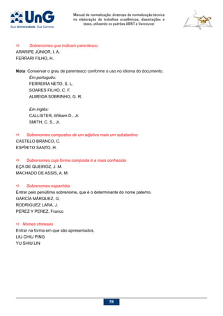 Manual de normalização: diretrizes de normalização técnica
na elaboração de trabalhos acadêmicos, dissertações e
teses, utilizando os padrões ABNT e Vancouver
58
a	 Sobrenomes que indicam parentesco
ARARIPE JÚNIOR, I. A.
FERRARI FILHO, H.
Nota: Conservar o grau de parentesco conforme o uso no idioma do documento.
Em português:
FERREIRA NETO, S. L.
SOARES FILHO, C. F.
ALMEIDA SOBRINHO, G. R.
Em inglês:
CALLISTER, William D., Jr.
SMITH, C. S., Jr.
a	 Sobrenomes compostos de um adjetivo mais um substantivo
CASTELO BRANCO, C.
ESPÍRITO SANTO, H.
a	 Sobrenomes cuja forma composta é a mais conhecida
EÇA DE QUEIROZ, J. M.
MACHADO DE ASSIS, A. M.
a	 Sobrenomes espanhóis
Entrar pelo penúltimo sobrenome, que é o determinante do nome paterno.
GARCÍA MÁRQUEZ, G.
RODRIGUEZ LARA, J.
PEREZ Y PEREZ, Franco
a	 Nomes chineses
Entrar na forma em que são apresentados.
LIU CHIU PING
YU SHIU LIN
 