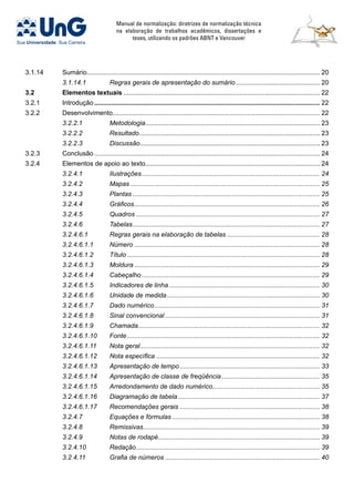 Manual de normalização: diretrizes de normalização técnica
na elaboração de trabalhos acadêmicos, dissertações e
teses, utilizando os padrões ABNT e Vancouver
3.1.14	 Sumário................................................................................................................................. 20
	 3.1.14.1	 Regras gerais de apresentação do sumário............................................... 20
3.2	Elementos textuais............................................................................................................. 22
3.2.1	 Introdução............................................................................................................................. 22
3.2.2	 Desenvolvimento.................................................................................................................. 22
	 3.2.2.1	 Metodologia................................................................................................. 23
	 3.2.2.2	 Resultado.................................................................................................... 23
	 3.2.2.3	 Discussão.................................................................................................... 23
3.2.3	 Conclusão............................................................................................................................. 24
3.2.4	 Elementos de apoio ao texto................................................................................................ 24
	 3.2.4.1	 Ilustrações................................................................................................... 24
	 3.2.4.2	 Mapas......................................................................................................... 25
	 3.2.4.3	 Plantas........................................................................................................ 25
	 3.2.4.4	 Gráficos....................................................................................................... 26
	 3.2.4.5	 Quadros...................................................................................................... 27
	 3.2.4.6	 Tabelas........................................................................................................ 27
	 3.2.4.6.1	 Regras gerais na elaboração de tabelas.................................................... 28
	 3.2.4.6.1.1	 Número....................................................................................................... 28
	 3.2.4.6.1.2	 Título........................................................................................................... 28
	 3.2.4.6.1.3	 Moldura....................................................................................................... 29
	 3.2.4.6.1.4	 Cabeçalho................................................................................................... 29
	 3.2.4.6.1.5	 Indicadores de linha.................................................................................... 30
	 3.2.4.6.1.6	 Unidade de medida..................................................................................... 30
	 3.2.4.6.1.7	 Dado numérico............................................................................................ 31
	 3.2.4.6.1.8	 Sinal convencional...................................................................................... 31
	 3.2.4.6.1.9	 Chamada..................................................................................................... 32
	 3.2.4.6.1.10	 Fonte........................................................................................................... 32
	 3.2.4.6.1.11	 Nota geral.................................................................................................... 32
	 3.2.4.6.1.12	 Nota específica........................................................................................... 32
	 3.2.4.6.1.13	 Apresentação de tempo.............................................................................. 33
	 3.2.4.6.1.14	 Apresentação de classe de freqüência....................................................... 35
	 3.2.4.6.1.15	 Arredondamento de dado numérico............................................................ 35
	 3.2.4.6.1.16	 Diagramação de tabela............................................................................... 37
	 3.2.4.6.1.17	 Recomendações gerais.............................................................................. 38
	 3.2.4.7	 Equações e fórmulas.................................................................................. 38
	 3.2.4.8	 Remissivas.................................................................................................. 39
	 3.2.4.9	 Notas de rodapé.......................................................................................... 39
	 3.2.4.10	 Redação...................................................................................................... 39
	 3.2.4.11	 Grafia de números...................................................................................... 40
 