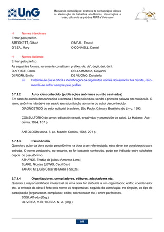 Manual de normalização: diretrizes de normalização técnica
na elaboração de trabalhos acadêmicos, dissertações e
teses, utilizando os padrões ABNT e Vancouver
60
a	 Nomes irlandeses
Entrar pelo prefixo.
A’BECKETT, Gilbert				 O’NEAL, Ernest
O’SEA, Mary					 O’CONNELL, Daniel
a	 Nomes italianos
Entrar pelo prefixo.
As seguintes formas, raramente constituem prefixo: de, de’, degli, dei, de li.
D’APPICE, Dante				 DELLA MANNA, Giovanni
DI FIORI, Emilio				 DE VUONO, Donatella
	 Entende-se que é difícil a identificação da origem dos nomes dos autores. Na dúvida, reco-
menda-se entrar sempre pelo prefixo.
5.7.1.2		 Autor desconhecido (publicações anônimas ou não assinadas)
Em caso de autoria desconhecida a entrada é feita pelo título, sendo a primeira palavra em maiúscula. O
termo anônimo não deve ser usado em substituição ao nome do autor desconhecido.
DIAGNÓSTICO do setor editorial brasileiro. São Paulo: Câmara Brasileira do Livro, 1993.
CONSULTORIO del amor: edicación sexual, creatividad y promoción de salud. La Habana: Aca-
demia, 1994. 137 p.
ANTOLOGIA latina. 6. ed. Madrid: Credos, 1968. 291 p.
5.7.1.3		 Pseudônimo
Quando o autor da obra adotar pseudônimo na obra a ser referenciada, esse deve ser considerado para
entrada. O nome verdadeiro, no entanto, se for bastante conhecido, pode ser indicado entre colchetes
depois do pseudônimo.
ATHAYDE, Tristão de [Alceu Amoroso Lima]
BLAKE, Nicolas [LEWIS, Cecil Day]
TAHAN, M. [Julio César de Mello e Souza]
5.7.1.4		Organizadores, compiladores, editores, adaptadores etc.
Quando a responsabilidade intelectual de uma obra for atribuída a um organizador, editor, coordenador
etc., a entrada da obra é feita pelo nome do responsável, seguida da abreviação, no singular, do tipo de
participação (organizador, compilador, editor, coordenador etc.), entre parênteses.
BOSI, Alfredo (Org.)
OLIVEIRA, V. B.; BOSSA, N. A. (Org.)
 