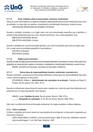 Manual de normalização: diretrizes de normalização técnica
na elaboração de trabalhos acadêmicos, dissertações e
teses, utilizando os padrões ABNT e Vancouver
61
5.7.1.5		 Autor entidade coletiva (associações, empresas, instituições)
Obras de cunho administrativo ou legal de entidades independentes devem entrar diretamente pelo nome
da entidade, em caixa alta, por extenso, considerando a subordinação hierárquica, quando houver.
ASSOCIAÇÃO BRASILEIRA DE NORMAS TÉCNICAS
Quando a entidade, vinculada a um órgão maior, tem uma denominação específica que a identifica, a
entrada é feita diretamente pelo seu nome. Nomes homônimos, usar a área geográfica, local.
BIBLIOTECA NACIONAL (Brasil)
BIBLIOTECA NACIONAL (Lisboa)
Quando a entidade tem uma denominação genérica, seu nome é precedido pelo nome do órgão supe-
rior, ou pelo nome da jurisdição geográfica à qual pertence.
SÃO PAULO (Estado)
SÃO PAULO (Cidade)
5.7.1.6	 	 Órgãos governamentais
Quando se tratar de órgãos governamentais da administração (Ministérios, Secretarias e outros), entrar pelo nome
geográfico em caixa alta (país, estado ou município), considerando a subordinação hierárquica, quando houver.
BRASIL. Ministério da Educação. Secretaria de Educação a Distância.
5.7.1.7 	Outros tipos de responsabilidade (tradutor, prefaciador, ilustrador etc.)
Quando necessário, acrescenta-se informações referentes a outros tipos de responsabilidade logo após
o título, conforme aparece no documento.
STEVENSON, William J. Administração das operações de produção. Tradução de Roger D.
Frankel. Rio de Janeiro: LTC, 2001. 701 p.
Quando se referenciam várias obras do mesmo autor, substitui-se o nome do autor das referências sub-
seqüentes por um traço equivalente a seis espaços.
AMADO, Jorge. Capitães da areia. Rio de Janeiro: Record, 1996. 272 p.
______. Navegação de cabotagem. 6. ed. Rio de Janeiro: Record, 2006. 544 p.
Não incluir na referência títulos de formação profissional, de cargos ocupados e ordens religiosas.
5.7.2	 Título e subtítulo
O título e o subtítulo (se houver) devem ser reproduzidos tal como figuram no documento, separados por
dois-pontos. Exemplo:
LEÃO, Eliseth Ribeiro; CHAVES, Lucimara Duarte (Orgs.). Dor: 5º sinal vital: reflexões e interven-
ções de enfermagem. 2. ed. São Paulo: Martinari, 2007.
 