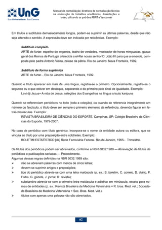 Manual de normalização: diretrizes de normalização técnica
na elaboração de trabalhos acadêmicos, dissertações e
teses, utilizando os padrões ABNT e Vancouver
62
Em títulos e subtítulos demasiadamente longos, podem-se suprimir as últimas palavras, desde que não
seja alterado o sentido. A expressão deve ser indicada por reticências. Exemplo:
Subtítulo completo
ARTE de furtar: espelho de enganos, teatro de verdades, mostrador de horas minguadas, gazua
geral dos Reinos de Portugal oferecida a el-Rei nosso senhor D. João IV para que a emende, com-
posta pelo padre Antonio Vieira, zeloso da pátria. Rio de Janeiro: Nova Fronteira, 1992.
Subtítulo de forma suprimida
ARTE de furtar... Rio de Janeiro: Nova Fronteira, 1992.
Quando o título aparecer em mais de uma língua, registra-se o primeiro. Opcionalmente, registra-se o
segundo ou o que estiver em destaque, separando-o do primeiro pelo sinal de igualdade. Exemplo:
Lavi dji Jezus= A vida de Jesus: seleções dos Evangelhos na língua crioulo karipuna
Quando se referenciam periódicos no todo (toda a coleção), ou quando se referencia integralmente um
número ou fascículo, o título deve ser sempre o primeiro elemento da referência, devendo figurar em le-
tras maiúsculas. Exemplo:
Revista Brasileira de Ciências do Esporte. Campinas, SP: Colégio Brasileiro de Ciên-
cias do Esporte, 1979-2007.
No caso de periódico com título genérico, incorpora-se o nome da entidade autora ou editora, que se
vincula ao título por uma preposição entre colchetes. Exemplo:
BOLETIM ESTATÍSTICO [da] Rede Ferroviária Federal. Rio de Janeiro, 1965- . Trimestral.
Os títulos dos periódicos podem ser abreviados, conforme a NBR 6032:1989 — Abreviação de títulos de
periódicos e publicações seriadas — Procedimento.
Algumas dessas regras definidas na NBR 6032:1989 são:
	 não se abreviam palavras com menos de cinco letras;
	 devem-se suprimir artigos e preposições;
	 tipo do periódico abrevia-se com uma letra maiúscula (p. ex.: B. boletim, C. correio, D. diário, F.
Folha, G. gazeta, J. jornal, R. revista);
	 substantivo abrevia-se com a primeira letra maiúscula e adjetivo em minúscula, exceto para no-
mes de entidades (p. ex.: Revista Brasileira de Medicina Veterinária = R. bras. Med. vet.; Socieda-
de Brasileira de Medicina Veterinária = Soc. Bras. Med. Vet.).
	 títulos com apenas uma palavra não são abreviados.
 
