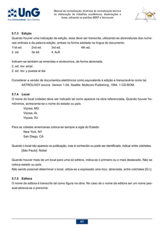 Manual de normalização: diretrizes de normalização técnica
na elaboração de trabalhos acadêmicos, dissertações e
teses, utilizando os padrões ABNT e Vancouver
63
5.7.3	Edição
Quando houver uma indicação de edição, essa deve ser transcrita, utilizando-se abreviaturas dos nume-
rais ordinais e da palavra edição, ambas na forma adotada na língua do documento.
11st ed.	 2nd ed.	 3rd ed.			 4th ed.
2. ed.		 3e éd.		 4. Aufl.
Indicam-se também as emendas e acréscimos, de forma abreviada.
2. ed. rev. ampl.
2. ed. rev. y puesta al dia
Considerar a versão de documentos eletrônicos como equivalente à edição e transcrevê-la como tal.
ASTROLOGY source. Version 1.0A. Seattle: Multicom Publishing, 1994. 1 CD-ROM.
5.7.4	Local
O nome do local (cidade) deve ser indicado tal como aparece na obra referenciada. Quando houver ho-
mônimos, acrescenta-se o nome do estado ou país.
	 Viçosa, MG
	 Viçosa, AL
	 Viçosa, RJ
Para as cidades americanas coloca-se sempre a sigla do Estado.
	 New York, NY
	 San Diego, CA
Quando o local não aparece na publicação, mas é conhecido ou pode ser identificado, indicar entre colchetes.
[São Paulo]: Nobel
Quando houver mais de um local para uma só editora, indica-se o primeiro ou o mais destacado. Não se
coloca estado ou país.
Não sendo possível determinar o local, utiliza-se a expressão sine loco, abreviada, entre colchetes [S.l.].
5.7.5	Editora
O nome da editora é transcrito tal como figura na obra. No caso de o nome da editora ser um nome pes-
soal abrevia-se o prenome.
 