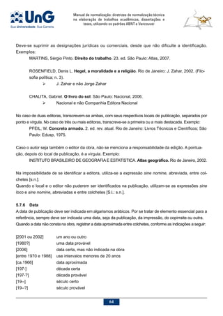 Manual de normalização: diretrizes de normalização técnica
na elaboração de trabalhos acadêmicos, dissertações e
teses, utilizando os padrões ABNT e Vancouver
64
Deve-se suprimir as designações jurídicas ou comerciais, desde que não dificulte a identificação.
Exemplos:
MARTINS, Sérgio Pinto. Direito do trabalho. 23. ed. São Paulo: Atlas, 2007.
ROSENFIELD, Denis L. Hegel, a moralidade e a religião. Rio de Janeiro: J. Zahar, 2002. (Filo-
sofia política; n. 3).
	 J. Zahar e não Jorge Zahar
CHALITA, Gabriel. O livro do sol. São Paulo: Nacional, 2006.
	 Nacional e não Companhia Editora Nacional
No caso de duas editoras, transcrevem-se ambas, com seus respectivos locais de publicação, separados por
ponto e vírgula. No caso de três ou mais editoras, transcreve-se a primeira ou a mais destacada. Exemplo:
PFEIL, W. Concreto armado. 2. ed. rev. atual. Rio de Janeiro: Livros Técnicos e Científicos; São
Paulo: Edusp, 1975.
Caso o autor seja também o editor da obra, não se menciona a responsabilidade da edição. A pontua-
ção, depois do local de publicação, é a vírgula. Exemplo:
INSTITUTO BRASILEIRO DE GEOGRAFIA E ESTATÍSTICA. Atlas geográfico. Rio de Janeiro, 2002.
Na impossibilidade de se identificar a editora, utiliza-se a expressão sine nomine, abreviada, entre col-
chetes [s.n.].
Quando o local e o editor não puderem ser identificados na publicação, utilizam-se as expressões sine
loco e sine nomine, abreviadas e entre colchetes [S.l.: s.n.].
5.7.6	Data
A data de publicação deve ser indicada em algarismos arábicos. Por se tratar de elemento essencial para a
referência, sempre deve ser indicada uma data, seja da publicação, da impressão, do copirraite ou outra.
Quando a data não consta na obra, registrar a data aproximada entre colchetes, conforme as indicações a seguir:
[2001 ou 2002]	 um ano ou outro
[1980?]		 uma data provável
[2006]			 data certa, mas não indicada na obra
[entre 1970 e 1988] 	 use intervalos menores de 20 anos
[ca.1966]		 data aproximada
[197-]			 década certa
[197-?]			 década provável
[19--]			 século certo
[19--?]			 século provável
 