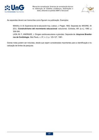 Manual de normalização: diretrizes de normalização técnica
na elaboração de trabalhos acadêmicos, dissertações e
teses, utilizando os padrões ABNT e Vancouver
67
As separatas devem ser transcritas como figuram na publicação. Exemplos:
MAKAU, A. B. Esperanza de la educación hoy. Lisboa: J. Piaget, 1962. Separata de: MOORE, W.
(Ed.). Construtivismo del movimiento educacional: soluciones. Córdoba, AR: [s.n.], 1960. p.
309-340.
LION, M. F.; ANDRADE, J. Drogas cardiovasculares e gravidez. Separata de: Arquivos Brasilei-
ros de Cardiologia, São Paulo, v. 37, n. 2, p. 125-127, 1981.
Outras notas podem ser incluídas, desde que sejam consideradas importantes para a identificação e lo-
calização de fontes de pesquisa.
 