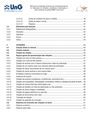 Manual de normalização: diretrizes de normalização técnica
na elaboração de trabalhos acadêmicos, dissertações e
teses, utilizando os padrões ABNT e Vancouver
	 3.2.4.12	 Grafia de unidades de peso e medida........................................................ 40
	 3.2.4.13	 Grafia de datas e horas............................................................................... 40
	 3.2.4.14	 Citações...................................................................................................... 41
3.3	 Elementos pós-textuais...................................................................................................... 41
3.3.1	 Referências bibliográficas..................................................................................................... 42
3.3.2	 Glossário............................................................................................................................... 42
3.3.3	 Apêndice............................................................................................................................... 42
3.3.4	 Anexo.................................................................................................................................... 43
3.3.5	 Índice.................................................................................................................................... 43
4	 CITAÇÕES............................................................................................................................ 44
4.1	Citação direta ou textual.................................................................................................... 44
4.2	Citação indireta................................................................................................................... 45
4.3	Citação de citação.............................................................................................................. 45
4.4	Regras gerais de apresentação das citações.................................................................. 46
4.4.1	 Citação com dois ou três autores......................................................................................... 47
4.4.2	 Citação com mais de três autores........................................................................................ 47
4.4.3	 Citação de autores com o mesmo sobrenome e data de publicação................................... 47
4.4.4	 Citação de um mesmo autor com mesmas datas de publicação......................................... 48
4.4.5	 Citação de vários documentos de um mesmo autor............................................................. 48
4.4.6	 Citação de vários autores a uma mesma idéia..................................................................... 48
4.4.7	 Entidades coletivas conhecidas por sigla............................................................................. 48
4.4.8	 Ausência de autoria.............................................................................................................. 48
4.4.9	 Citação de eventos (congressos, conferências, seminários etc.)......................................... 49
4.4.10	 Citação com supressões, interpolações, comentários, ênfase ou destaque de parte do texto.....49
4.4.11	 Citação de canais informais (informação oral)...................................................................... 49
4.4.12	 Citação de trabalho em fase de elaboração ou não publicado............................................. 50
4.4.13	 Citação de obras antigas e reeditadas................................................................................. 50
4.4.14	 Citação de página eletrônica ou web site............................................................................. 50
4.4.15	 Citação de documentos sem data........................................................................................ 50
4.4.16	 Tradução de citação.............................................................................................................. 50
4.4.17	 Citação de patentes de invenção.......................................................................................... 51
4.5	 Sistemas de chamada das citações no texto................................................................... 51
4.5.1	 Sistema numérico................................................................................................................. 51
4.5.2	 Sistema autor-data................................................................................................................ 51
 