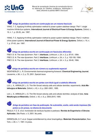 Manual de normalização: diretrizes de normalização técnica
na elaboração de trabalhos acadêmicos, dissertações e
teses, utilizando os padrões ABNT e Vancouver
69
	 Artigo de periódico escrito em continuação em um mesmo fascículo
YANG, T. C. Applying H-infinity optimisation method to power system stabiliser design. Part 1: single
machine infinite-bus systems. International Journal of Electrical Power  Energy Systems, Oxford, v.
19, n. 1, p. 29-35, Jan. 1997.
YANG, T. C. Applying H-infinity optimisation method to power system stabiliser design. Part 2: multima-
chine power systems. International Journal of Electrical Power  Energy Systems, Oxford, v. 19, n.
1, p. 37-43, Jan. 1997.
	 Artigo de periódico escrito em continuação em fascículos diferentes
FREY, D. N. The new dynamism. Part 1. Interfaces, Linthicum, v. 24, n. 2, p. 87-91, 1994.
FREY, D. N. The new dynamism. Part 2. Interfaces, Linthicum, v. 24, n. 3, p. 105-108, 1994.
FREY, D. N. The new dynamism. Part 3. Interfaces, Linthicum, v. 24, n. 5, p. 36-40, 1994.
	 Artigo de periódico escrito em número ou suplemento especial
WEATHERLEY, L. R. Environmental chemical engineering-foreword. Chemical Engineering Journal,
Lausanne, v. 84, n. 2, p. 75, 2001. Special issue.
	 Artigo de periódico escrito em partes com título igual e subtítulo diferente
LUI, L. X.; KIRKALDY, J. S. Thin film forced velocity cells and cellular dentrites: experiments. Acta Me-
tallurgica et Materialia, Oxford, v. 43, n. 8, p. 2891-2901, 1995.
LUI, L. X.; KIRKALDY, J. S. Thin film forced velocity cells and cellular dentrites: analysis of data. Acta
Metallurgica et Materialia, Oxford, v. 43, n. 8, p. 2905-2915, 1995.
	 Artigo de periódico em fase de publicação. Se submetido, aceito, está sendo impresso (No
prelo) ou (In press), no idioma do documento
PAULA, F. C. E. et al. Incinerador de resíduos líquidos e pastosos. Revista de Engenharia e Ciências
Aplicadas, São Paulo, v. 5, 2001. No prelo.
DIRNFELDA, S. F. et al. Copper embrittlement by silver brazingalloys. Materials Characterization, New
York, v. 26, n. 1, 1991. In press.
 
