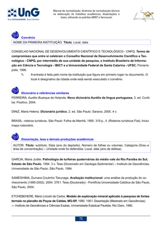 Manual de normalização: diretrizes de normalização técnica
na elaboração de trabalhos acadêmicos, dissertações e
teses, utilizando os padrões ABNT e Vancouver
72
	Convênio
NOME DA PRIMEIRA INSTITUIÇÃO. Título. Local, data.
CONSELHO NACIONAL DE DESENVOLVIMENTO CIENTÍFICO E TECNOLÓGICO - CNPQ. Termo de
compromisso que entre si celebram o Conselho Nacional de Desenvolvimento Científico e Tec-
nológico - CNPQ, por intermédio de sua unidade de pesquisa, o Instituto Brasileiro de Informa-
ção em Ciência e Tecnologia - IBICT e a Universidade Federal de Santa Catarina - UFSC. Florianó-
polis, 1996.
	 A entrada é feita pelo nome da instituição que figura em primeiro lugar no documento. O
local é designativo da cidade onde está sendo executado o convênio.
	Dicionário e referências similares
FERREIRA, Aurélio Buarque de Holanda. Novo dicionário Aurélio da língua portuguesa. 3. ed. Curiti-
ba: Positivo, 2004.
DINIZ, Maria Helena. Dicionário jurídico. 2. ed. São Paulo: Saraiva, 2005. 4 v.
BRASIL: roteiros turísticos. São Paulo: Folha da Manhã, 1995. 319 p., il. (Roteiros turísticos Fiat). Inclui
mapa rodoviário.
	Dissertação, tese e demais produções acadêmicas
AUTOR. Título: subtítulo. Data (ano do depósito). Número de folhas ou volumes. Categoria (Grau e
área de concentração) – Unidade onde foi defendida, Local, data (ano de defesa).
GARCIA, Maria Judite. Palinologia de turfeiras quaternárias do médio vale do Rio Paraíba do Sul,
Estado de São Paulo. 1994. 3 v. Tese (Doutorado em Geologia Sedimentar) – Instituto de Geociências,
Universidade de São Paulo, São Paulo, 1994.
SAMESHIMA, Dumara Coutinho Tokunaga. Avaliação institucional: uma análise da produção do co-
nhecimento (1990-2002). 2004. 376 f. Tese (Doutorado) - Pontifícia Universidade Católica de São Paulo,
São Paulo, 2004.
ETCHEBEHERE, Mario Lincoln de Carlos. Modelo de exploração mineral aplicado à pesquisa de fontes
termais no planalto de Poços de Caldas, MG-SP. 1990. 158 f. Dissertação (Mestrado em Geociências)
— Instituto de Geociências e Ciências Exatas, Universidade Estadual Paulista, Rio Claro, 1990.
 