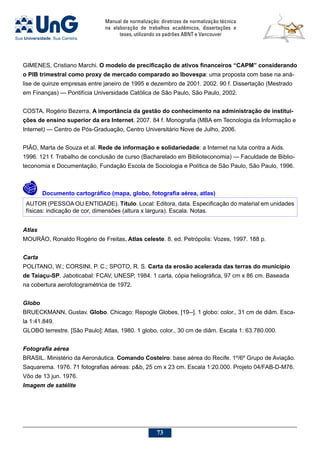 Manual de normalização: diretrizes de normalização técnica
na elaboração de trabalhos acadêmicos, dissertações e
teses, utilizando os padrões ABNT e Vancouver
73
GIMENES, Cristiano Marchi. O modelo de precificação de ativos financeiros “CAPM” considerando
o PIB trimestral como proxy de mercado comparado ao Ibovespa: uma proposta com base na aná-
lise de quinze empresas entre janeiro de 1995 e dezembro de 2001. 2002. 90 f. Dissertação (Mestrado
em Finanças) — Pontifícia Universidade Católica de São Paulo, São Paulo, 2002.
COSTA, Rogério Bezerra. A importância da gestão do conhecimento na administração de institui-
ções de ensino superior da era Internet. 2007. 84 f. Monografia (MBA em Tecnologia da Informação e
Internet) — Centro de Pós-Graduação, Centro Universitário Nove de Julho, 2006.
PIÃO, Marta de Souza et al. Rede de informação e solidariedade: a Internet na luta contra a Aids.
1996. 121 f. Trabalho de conclusão de curso (Bacharelado em Biblioteconomia) — Faculdade de Biblio-
teconomia e Documentação, Fundação Escola de Sociologia e Política de São Paulo, São Paulo, 1996.
	 Documento cartográfico (mapa, globo, fotografia aérea, atlas)
AUTOR (PESSOA OU ENTIDADE). Título. Local: Editora, data. Especificação do material em unidades
físicas: indicação de cor, dimensões (altura x largura). Escala. Notas.
Atlas
MOURÃO, Ronaldo Rogério de Freitas. Atlas celeste. 8. ed. Petrópolis: Vozes, 1997. 188 p.
Carta
POLITANO, W.; CORSINI, P. C.; SPOTO, R. S. Carta da erosão acelerada das terras do município
de Taiaçu-SP. Jaboticabal: FCAV, UNESP, 1984. 1 carta, cópia heliográfica, 97 cm x 86 cm. Baseada
na cobertura aerofotogramétrica de 1972.
Globo
BRUECKMANN, Gustav. Globo. Chicago: Repogle Globes, [19--]. 1 globo: color., 31 cm de diâm. Esca-
la 1:41.849.
GLOBO terrestre. [São Paulo]: Atlas, 1980. 1 globo, color., 30 cm de diâm. Escala 1: 63.780.000.
Fotografia aérea
BRASIL. Ministério da Aeronáutica. Comando Costeiro: base aérea do Recife. 1º/6º Grupo de Aviação.
Saquarema. 1976. 71 fotografias aéreas: pb, 25 cm x 23 cm. Escala 1:20.000. Projeto 04/FAB-D-M76.
Vôo de 13 jun. 1976.
Imagem de satélite
 