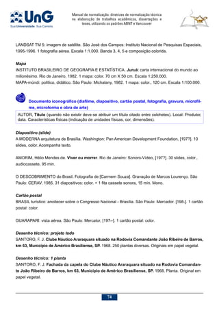Manual de normalização: diretrizes de normalização técnica
na elaboração de trabalhos acadêmicos, dissertações e
teses, utilizando os padrões ABNT e Vancouver
74
LANDSAT TM 5: imagem de satélite. São José dos Campos: Instituto Nacional de Pesquisas Espaciais,
1995-1996. 1 fotografia aérea. Escala 1:1.000. Banda 3, 4, 5 e composição colorida.
Mapa
INSTITUTO BRASILEIRO DE GEOGRAFIA E ESTATÍSTICA. Juruá: carta internacional do mundo ao
milionésimo. Rio de Janeiro, 1982. 1 mapa: color. 70 cm X 50 cm. Escala 1:250.000.
MAPA-múndi: político, didático. São Paulo: Michalany, 1982. 1 mapa: color., 120 cm. Escala 1:100.000.
	 Documento iconográfico (diafilme, diapositivo, cartão postal, fotografia, gravura, microfil-
me, microforma e obra de arte)
AUTOR, Título (quando não existir deve-se atribuir um título citado entre colchetes). Local: Produtor,
data. Características físicas (indicação de unidades físicas, cor, dimensões).
Diapositivo (slide)
A MODERNA arquitetura de Brasília. Washington: Pan American Development Foundation, [197?]. 10
slides, color. Acompanha texto.
AMORIM, Hélio Mendes de. Viver ou morrer. Rio de Janeiro: Sonoro-Vídeo, [197?]. 30 slides, color.,
audiocassete, 95 min.
O DESCOBRIMENTO do Brasil. Fotografia de [Carmem Souza]. Gravação de Marcos Lourenço. São
Paulo: CERAV, 1985. 31 diapositivos: color. + 1 fita cassete sonora, 15 min. Mono.
Cartão postal
BRASIL turístico: anoitecer sobre o Congresso Nacional - Brasília. São Paulo: Mercador. [198-]. 1 cartão
postal: color.
GUARAPARI: vista aérea. São Paulo: Mercator, [197--]. 1 cartão postal: color.
Desenho técnico: projeto todo
SANTORO, F. J. Clube Náutico Araraquara situado na Rodovia Comandante João Ribeiro de Barros,
km 63, Município de Américo Brasiliense, SP. 1968. 250 plantas diversas. Originais em papel vegetal.
Desenho técnico: 1 planta
SANTORO, F. J. Fachada da capela do Clube Náutico Araraquara situado na Rodovia Comandan-
te João Ribeiro de Barros, km 63, Município de Américo Brasiliense, SP. 1968. Planta. Original em
papel vegetal.
 